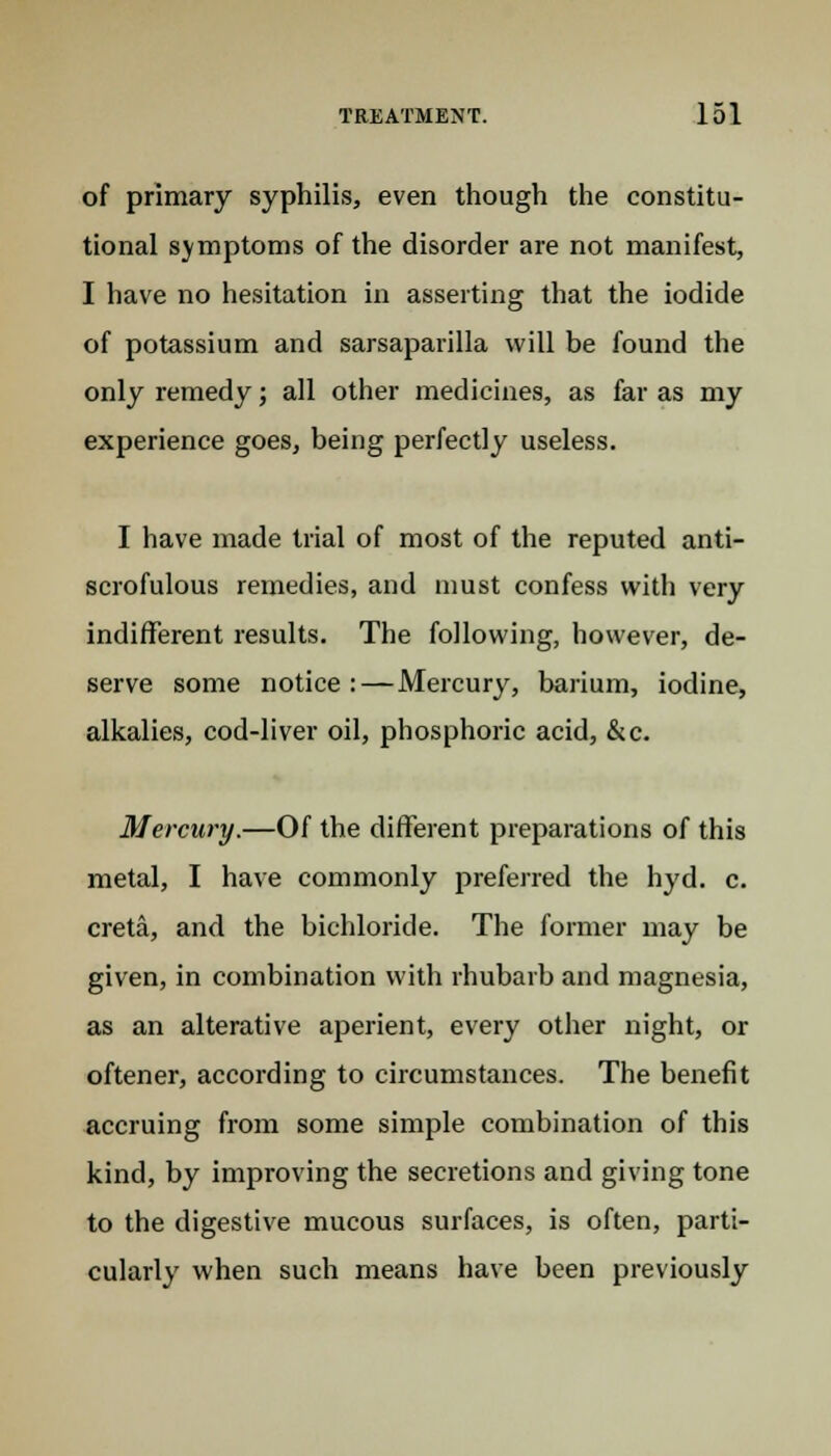 of primary syphilis, even though the constitu- tional symptoms of the disorder are not manifest, I have no hesitation in asserting that the iodide of potassium and sarsaparilla will be found the only remedy; all other medicines, as far as my experience goes, being perfectly useless. I have made trial of most of the reputed anti- scrofulous remedies, and must confess with very indifferent results. The following, however, de- serve some notice:—Mercury, barium, iodine, alkalies, cod-liver oil, phosphoric acid, &c. Mercury.—Of the different preparations of this metal, I have commonly preferred the hyd. c. creta, and the bichloride. The former may be given, in combination with rhubarb and magnesia, as an alterative aperient, every other night, or oftener, according to circumstances. The benefit accruing from some simple combination of this kind, by improving the secretions and giving tone to the digestive mucous surfaces, is often, parti- cularly when such means have been previously