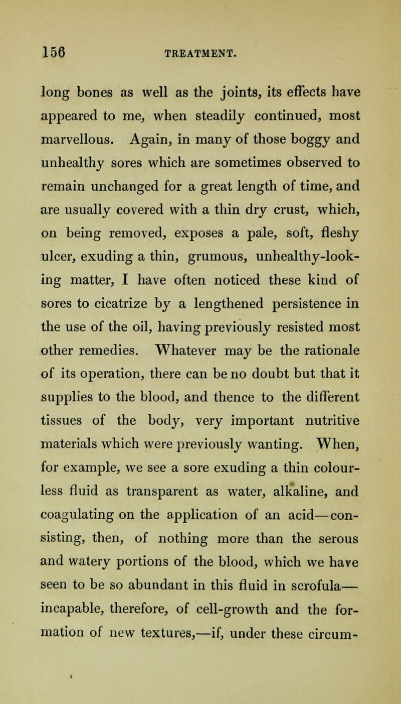 long bones as well as the joints, its effects have appeared to me, when steadily continued, most marvellous. Again, in many of those boggy and unhealthy sores which are sometimes observed to remain unchanged for a great length of time, and are usually covered with a thin dry crust, which, on being removed, exposes a pale, soft, fleshy ulcer, exuding a thin, grumous, unhealthy-look- ing matter, I have often noticed these kind of sores to cicatrize by a lengthened persistence in the use of the oil, having previously resisted most other remedies. Whatever may be the rationale of its operation, there can be no doubt but that it supplies to the blood, and thence to the different tissues of the body, very important nutritive materials which were previously wanting. When, for example, we see a sore exuding a thin colour- less fluid as transparent as water, alkaline, and coagulating on the application of an acid—con- sisting, then, of nothing more than the serous and watery portions of the blood, which we have seen to be so abundant in this fluid in scrofula— incapable, therefore, of cell-growth and the for- mation of new textures,—if, under these circum-