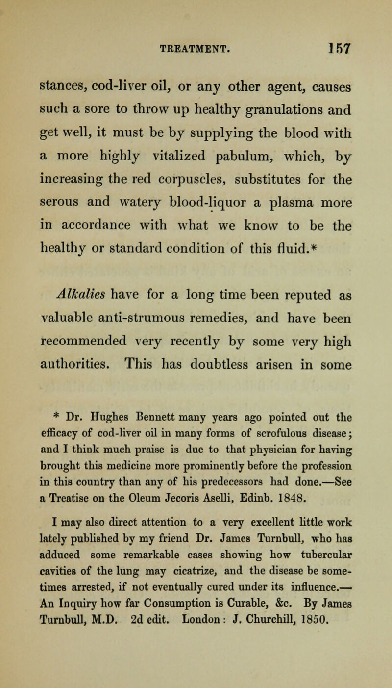 stances, cod-liver oil, or any other agent, causes such a sore to throw up healthy granulations and get well, it must be by supplying the blood with a more highly vitalized pabulum, which, by increasing the red corpuscles, substitutes for the serous and watery blood-liquor a plasma more in accordance with what we know to be the healthy or standard condition of this fluid.* Alkalies have for a long time been reputed as valuable anti-strumous remedies, and have been recommended very recently by some very high authorities. This has doubtless arisen in some * Dr. Hughes Bennett many years ago pointed out the efficacy of cod-liver oil in many forms of scrofulous disease; and I think much praise is due to that physician for having brought this medicine more prominently before the profession in this country than any of his predecessors had done.—See a Treatise on the Oleum Jecoris Aselli, Edinb. 1848. I may also direct attention to a very excellent little work lately published by my friend Dr. James Turnbull, who has adduced some remarkable cases showing how tubercular cavities of the lung may cicatrize, and the disease be some- times arrested, if not eventually cured under its influence.— An Inquiry how far Consumption is Curable, &c. By James Turnbull, M.D. 2d edit. London : J. Churchill, 1850.