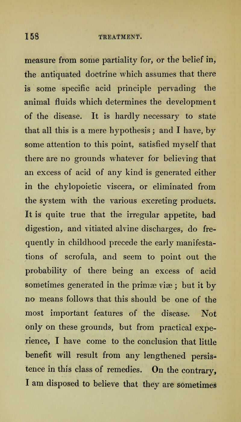 measure from some partiality for, or the belief in, the antiquated doctrine which assumes that there is some specific acid principle pervading the animal fluids which determines the development of the disease. It is hardly necessary to state that all this is a mere hypothesis; and I have, by some attention to this point, satisfied myself that there are no grounds whatever for believing that an excess of acid of any kind is generated either in the chylopoietic viscera, or eliminated from the system with the various excreting products. It is quite true that the irregular appetite, bad digestion, and vitiated alvine discharges, do fre- quently in childhood precede the early manifesta- tions of scrofula, and seem to point out the probability of there being an excess of acid sometimes generated in the primae viae ; but it by no means follows that this should be one of the most important features of the disease. Not only on these grounds, but from practical expe- rience, I have come to the conclusion that little benefit will result from any lengthened persis- tence in this class of remedies. On the contrary, I am disposed to believe that they are sometimes