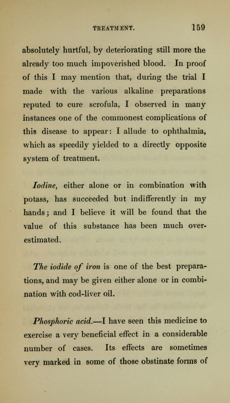 absolutely hurtful, by deteriorating still more the already too much impoverished blood. In proof of this I may mention that, during the trial I made with the various alkaline preparations reputed to cure scrofula, I observed in many instances one of the commonest complications of this disease to appear: I allude to ophthalmia, which as speedily yielded to a directly opposite system of treatment. Iodine, either alone or in combination with potass, has succeeded but indifferently in my hands; and I believe it will be found that the value of this substance has been much over- estimated. The iodide of iron is one of the best prepara- tions, and may be given either alone or in combi- nation with cod-liver oil. Phosphoric acid.—I have seen this medicine to exercise a very beneficial effect in a considerable number of cases. Its effects are sometimes very marked in some of those obstinate forms of