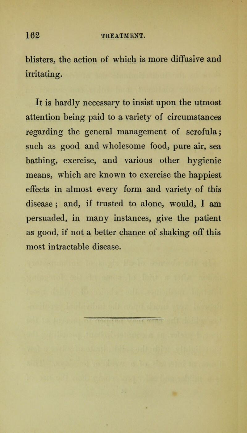 blisters, the action of which is more diffusive and irritating. It is hardly necessary to insist upon the utmost attention being paid to a variety of circumstances regarding the general management of scrofula; such as good and wholesome food, pure air, sea bathing, exercise, and various other hygienic means, which are known to exercise the happiest effects in almost every form and variety of this disease; and, if trusted to alone, would, I am persuaded, in many instances, give the patient as good, if not a better chance of shaking off this most intractable disease.