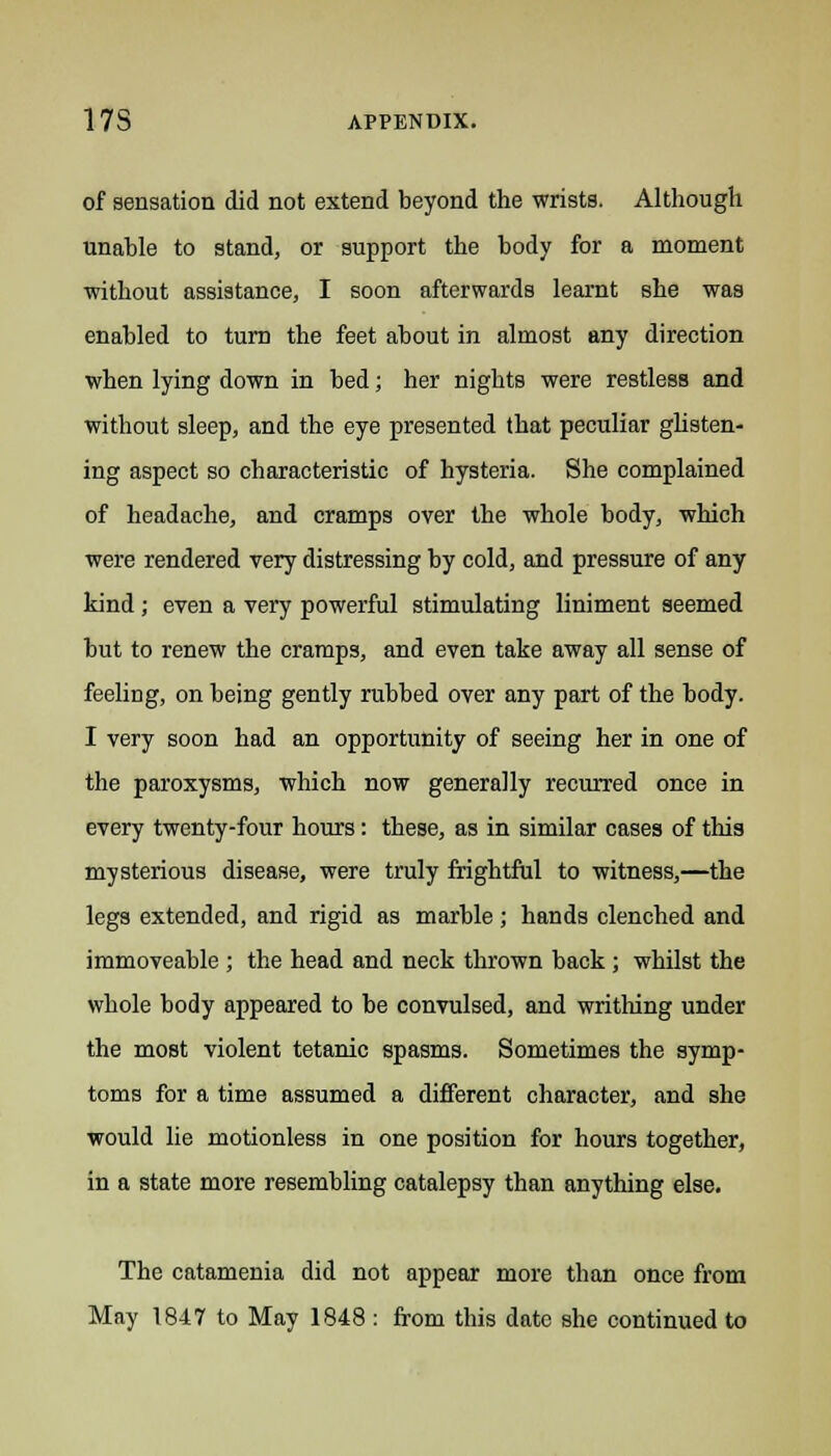 of sensation did not extend beyond the wrists. Although unable to stand, or support the body for a moment without assistance, I soon afterwards learnt she was enabled to turn the feet about in almost any direction when lying down in bed; her nights were restless and without sleep, and the eye presented that peculiar glisten- ing aspect so characteristic of hysteria. She complained of headache, and cramps over the whole body, which were rendered very distressing by cold, and pressure of any kind; even a very powerful stimulating liniment seemed but to renew the cramps, and even take away all sense of feeling, on being gently rubbed over any part of the body. I very soon had an opportunity of seeing her in one of the paroxysms, which now generally recurred once in every twenty-four hours: these, as in similar cases of this mysterious disease, were truly frightful to witness,—the legs extended, and rigid as marble ; hands clenched and immoveable ; the head and neck thrown back; whilst the whole body appeared to be convulsed, and writhing under the most violent tetanic spasms. Sometimes the symp- toms for a time assumed a different character, and she would lie motionless in one position for hours together, in a state more resembling catalepsy than anything else. The catamenia did not appear more than once from