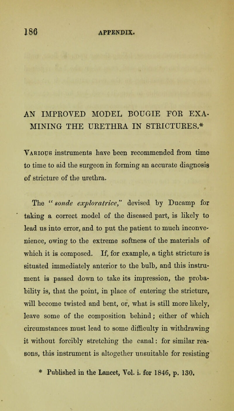 AN IMPROVED MODEL BOUGIE FOR EXA- MINING THE URETHRA IN STRICTURES * Various instruments have been recommended from time to time to aid the surgeon in forming an accurate diagnosis of stricture of the urethra. The  sonde exploratrice devised by Ducamp for taking a correct model of the diseased part, is likely to lead us into error, and to put the patient to much inconve- nience, owing to the extreme softness of the materials of which it is composed. If, for example, a tight stricture is situated immediately anterior to the bulb, and this instru- ment is passed down to take its impression, the proba- bility is, that the point, in place of entering the stricture, will become twisted and bent, or, what is still more likely, leave some of the composition behind; either of which circumstances must lead to some difficulty in withdrawing it without forcibly stretching the canal: for similar rea- sons, this instrument is altogether unsuitable for resisting * Published in the Lancet, Vol. i. for 1846, p. 130.