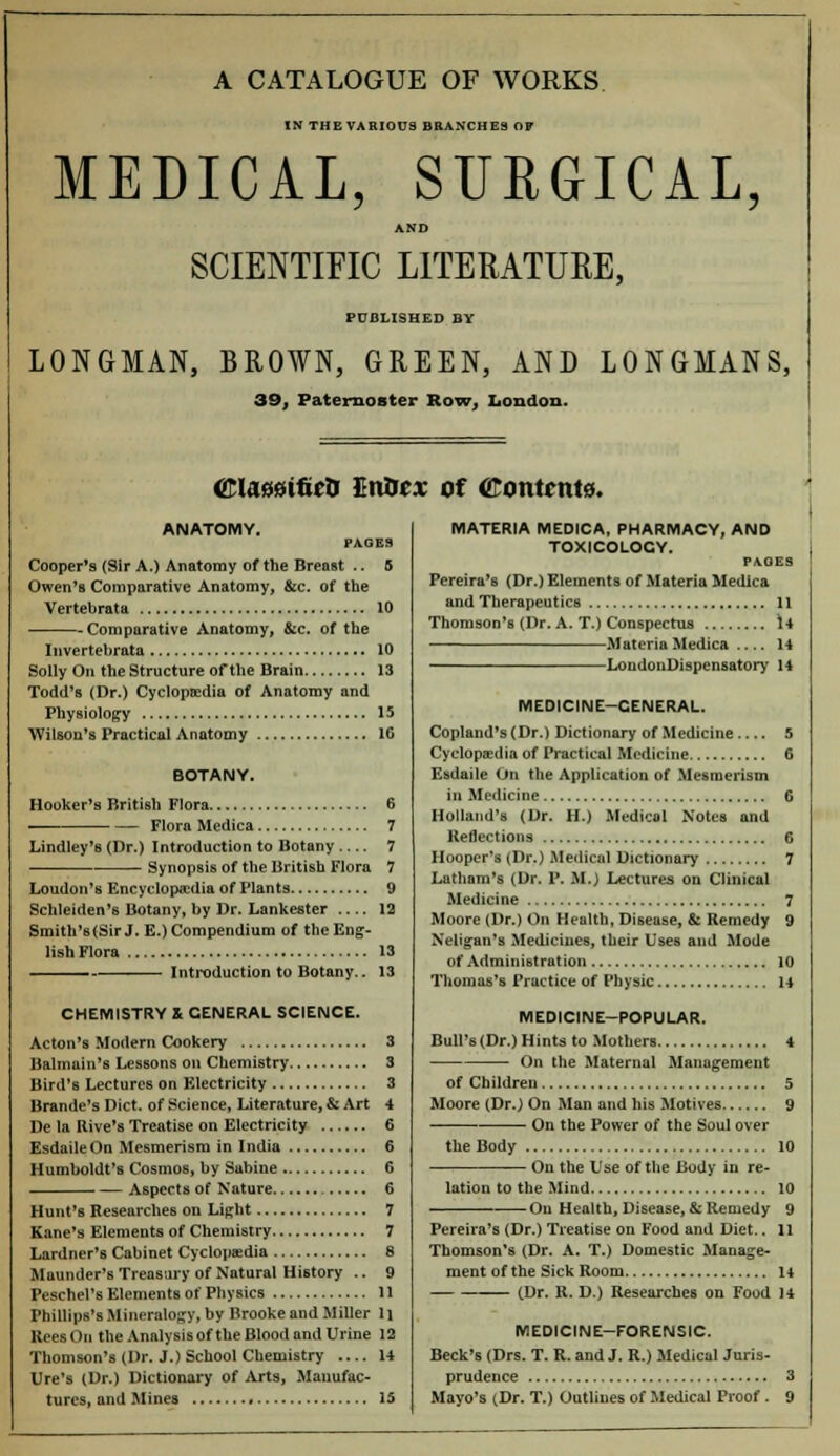 A CATALOGUE OF WORKS IN THE VARIOUS BRANCHES OF MEDICAL, SURGICAL, AND SCIENTIFIC LITERATURE, PUBLISHED BY LONGMAN, BROWN, GREEN, AND LONGMANS, 39, Paternoster Row, London. ©laiastfirti EnOcx of (Kontrnts. ANATOMY. PAGES Cooper's (Sir A.) Anatomy of the Breast .. 5 Owen's Comparative Anatomy, &c. of the Vertebrata 10 Comparative Anatomy, &c. of the Invertebrata 10 Solly On the Structure of the Brain 13 Todd's (Dr.) Cyclopaedia of Anatomy and Physiology 15 Wilson's Practical Anatomy 16 BOTANY. Hooker's British Flora 6 Flora Medica 7 Lindley's (Dr.) Introduction to Botany 7 Synopsis of the British Flora 7 Loudon's Encyclopaedia of Plants 9 Schleiden's Botany, by Dr. Lankester 12 Smith's(Sir J. E.) Compendium of the Eng- lish Flora 13 Introduction to Botany.. 13 CHEMISTRY & GENERAL SCIENCE. Acton's Modern Cookery 3 Balmain's Lessons on Chemistry 3 Bird's Lectures on Electricity 3 Brande's Diet, of Science, Literature, & Art 4 De la Rive's Treatise on Electricity 6 Esdaile On Mesmerism in India 6 Humboldt's Cosmos, by Sabine 6 Aspects of Nature 6 Hunt's Researches on Light 7 Kane's Elements of Chemistry 7 Lardner's Cabinet Cyclopaedia 8 Maunder's Treasury of Natural History .. 9 Peschel's Elements of Physics 11 Phillips's Mineralogy, by Brooke and Miller 11 ReesOn the Analysis of the Blood and Urine 12 Thomson's (Dr. J.) School Chemistry 14 Ure's (Dr.) Dictionary of Arts, Manufac- MATERIA MEDICA, PHARMACY, AND TOXICOLOGY. PAGES Pereira's (Dr.) Elements of Materia Medica and Therapeutics 11 Thomson's (Dr. A. T.) Conspectus 14 Materia Medica .... 14 LondonDispensatory 14 MEDICINE-CENERAL. Copland's (Dr.) Dictionary of Medicine 5 Cyclopaedia of Practical Medicine 6 Esdaile On the Application of Mesmerism in Medicine 6 Holland's (Dr. H.) Medical Notes and Reflections 6 Hooper's (Dr.) Medical Dictionary 7 Latham's (Dr. P. M.) Lectures on Clinical Medicine 7 Moore (Dr.) On Health, Disease, & Remedy 9 Neligan's Medicines, their Uses and Mode of Administration 10 Thomas's Practice of Physic 14 MEDICINE-POPULAR. Bull's (Dr.) Hints to Mothers 4 On the Maternal Management of Children 5 Moore (Dr.) On Man and bis Motives 9 On the Power of the Soul over the Body 10 ■— On the Use of the Body in re- lation to the Mind 10 On Health, Disease, & Remedy 9 Pereira's (Dr.) Treatise on Food and Diet.. 11 Thomson's (Dr. A. T.) Domestic Manage- ment of the Sick Room 14 (Dr. R. D.) Researches on Food 14 MEDICINE-FORENSIC. Beck's (Drs. T. R. and J. R.) Medical Juris- prudence 3