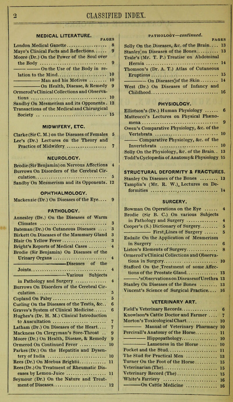 MEDICAL LITERATURE. PAGES London Medical Gazette 8 Mayo's Clinical Facts and Reflections 9 Moore (Dr.) On the Power of the Soul over the Body 9 On the Use of the Body in re- lation to the Mind 10 Man and his Motives 10 - On Health, Disease, & Remedy 9 Ormerod's Clinical Collections and Observa- tions 10 Sandby On Mesmerism and its Opponents. 12 Transactions of the Medical and Chirurgical Society 15 MIDWIFERY, ETC. Clarke (Sir C. M.) on the Diseases of Females 5 Lee's (Dr.) Lectures on the Theory and Practice of Midwifery 7 NEUROLOCY. Brodie (Sir Benjamin) on Nervous Affections 4 Burrows On Disorders of the Cerebral Cir- culation 5 Sandby On Mesmerism and its Opponents. 12 OPHTHALMOLOGY. Mackenzie (Dr.) On Diseases of the Eye— 9 PATHOLOGY. Annesley (Dr.) On the Diseases of Warm Climates Bateman(Dr.)On Cutaneous Diseases Birkett On Diseases of the Mammary Gland Blair On Yellow Fever Bright'B Reports of Medical Cases Brodie (Sir Benjamin) On Diseases of the Urinary Organs Diseases of the Joints. Various Subjects in Pathology and Surgery Burrows On Disorders of the Cerebral Cir- culation Copland On Palsy Curling On the Diseases of the Testis, &c.. Graves's System of Clinical Medicine Hughes's (Dr. H. M.) Clinical Introduction to Auscultation Latham (Dr.) On Diseases of the Heart Mackness On Clergyman's Sore-Throat .. 9 Moore (Dr.) On Health, Disease, & Remedy 9 Ormerod On Continued Fever 10 Parkes (Dr.) On the Hepatitis and Dysen- tery of India 10 Rees (Dr.) On Morbus Brightii 11 Rees (Dr.) On Treatment of Rheumatic Dis- eases by Lemon-Juice 11 Seymour (Dr.) On the Nature and Treat- ment of Diseases 12 pathology—continued. PAGES Solly On the Diseases, &c. of the Brain 13 Stanley on Diseases of the Bones 13 Teale's (Mr. T. P.) Treatise on Abdominal Hernia 1* Thomson's (Dr. A. T.) Atlas of Cutaneous Eruptions 15 On Diseases^of the Skin 14 West (Dr.) On Diseases of Infancy and Childhood 16 PHYSIOLOGY. Elliotson's (Dr.) Human Physiology 6 Matteucci's Lectures on Physical Pheno- mena 9 Owen's Comparative Physiology, &c. of the Vertebrata 10 Comparative Physiology, &c. of the Invertebrata 10 Solly On the Physiology, &c. of the Brain.. 13 Todd's Cyclopaedia of Anatomy& Physiology 15 STRUCTURAL DEFORMITY & FRACTURES. Stanley On Diseases of the Bones 13 Tamplin's (Mr. R. W.)„ Lectures on De- formities 14 SURCERY. Bowman On Operations on the Eye 4 Brodie (Sir B. C.) On various Subjects in Pathology and Surgery 4 Cooper's (S.) Dictionary of Surgery 5 FirstjLines of Surgery 5 Esdaile On the Application of Mesmerism in Surgery 6 Liston's Elements of Surgery 8 Ormerod's Clinical Collections and Observa- tions in Surgery 10 Stafford On t.he /Treatment of some Affec- tions of the Prostate Gland 13 'sObservations on Diseasesof Urethra 13 Stanley On Diseases of the Bones 13 Vincent's Science of Surgical Practice 16 VETERINARY ART. Field's Veterinary Records 6 Knowlson's Cattle Doctor and Farmer 7 Morton's Toxicological Chart 10 Manual of Veterinary Pharmacy 10 Percivall'8 Anatomy of the Horse 11 Hippopathology 10 Lameness in the Horse 10 Pocket and the Stud 11 The Stud for Practical Men 13 Turner On the Foot of the Horse 15 Veterinarian (The) 15 Veterinary Record (The) 15 White's Farriery \q On Cattle Medicine 16