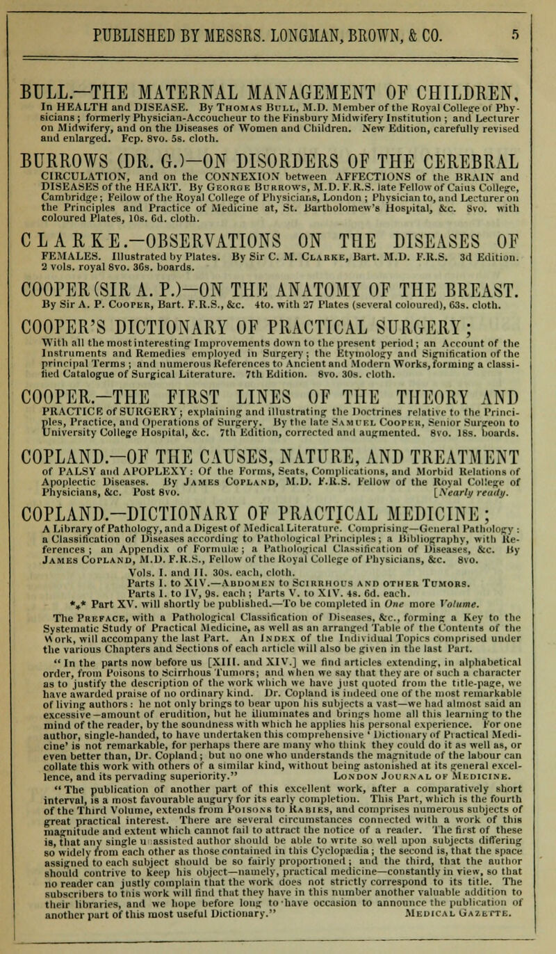 BULL.-THE MATERNAL MANAGEMENT OF CHILDREN, In HEALTH and DISEASE. By Thomas Bull, M.D. AJember of the Royal College ot Phy- sicians ; formerly Physician-Accoucheur to the Finsbury Midwifery Institution ; and Lecturer on Midwifery, and on the Diseases of Women and Children. New Edition, carefully revised and enlarged. Fcp. 8vo. 5s. cloth. BURROWS (DR. G.)—ON DISORDERS OF THE CEREBRAL CIRCULATION, and on the CONNEXION between AFFECTIONS of the BRAIN and DISEASES of the HEART. By George Burrows, M.D. F.R.S. late Fellow of Cains College, Cambridge; Fellow of the Royal College of Physicians, London ; Physician to, and Lecturer on the Principles and Practice of Medicine at, St. Bartholomew's Hospital, &c. Svo. with coloured Plates, 10s. 6d. cloth. CLARKE-OBSERVATIONS ON THE DISEASES OF FEMALES. Illustrated by Plates. By Sir C. M. Clarke, Bart. M.D. F.R.S. 3d Edition. 2 vols, royal Svo. 36s. boards. COOPER (SIR A. P.)-0N THE ANATOMY OF THE BREAST. By Sir A. P. Cooper, Bart. F.R.S., &c. 4to. with 27 Plates (several coloured), 63s. cloth. COOPER'S DICTIONARY OF PRACTICAL SURGERY; With all the most interesting; Improvements down to the present period; an Account of the Instruments and Remedies employed in Surgery; the Etymology and Signification of the principal Terms ; and numerous References to Ancient and Modern Works, forming a classi- fied Catalogue of Surgical Literature. 7th Edition. Svo. 30s. cloth. COOPER.-THE FIRST LINES OF THE THEORY AND PRACTICE of SURGERY; explaining and illustrating the Doctrines relative to the Princi- ples, Practice, and Operations of Surgery. By the late Samuel Cooper, Senior Surgeon to University College Hospital, &c. 7th Edition, corrected and augmented. Svo. 18s. boards. COPLAND.-OF THE CAUSES, NATURE, AND TREATMENT of PALSY and APOPLEXY : Of the Forms, Seats, Complications, and Morbid Relations of Apoplectic Diseases. By James Copland, M.D. F.R.S. Fellow of the Royal College of Physicians, &c. Post Svo. [Nearly ready. COPLAND-DICTIONARY OF PRACTICAL MEDICINE ; A Library of Pathology, and a Digest of Medical Literature. Comprising—General Pathology : a Classification of Diseases according to Pathological Principles; a Bibliography, with Re- ferences ; an Appendix of Formulae; a Pathological Classification of Diseases, &c. By James Copland, M.D. F.R.S., Fellow of the Royal College of Physicians, &c. Svo. Vols. I. and II. 30s. each, cloth. Parts I. to XIV.—Abdomen to Scirrhous and other Tumors. Parts I. to IV, 9s. each; Parts V. to XIV. 4s. 6d. each. *#* Part XV. will shortly be published.—To be completed in One more Volume. The Preface, with a Pathological Classification of Diseases, &c, forming a Key to the Systematic Study of Practical Medicine, as well as an arranged Table of the Contents of the Work, will accompany the last Part. An Index of the Individual Topics comprised under the various Chapters and Sections of each article will also be given in the last Part.  In the parts now before us [XIII. and XIV.] we find articles extending, in alphabetical order, from Poisons to Scirrhous Tumors; and when we say that they are ol such a character as to justify the description of the work which we have just quoted from the title-page, we have awarded praise of no ordinary kind. Dr. Copland is indeed one of the most remarkable of living authors : he not only brings to bear upon his subjects a vast—we had almost said an excessive—amount of erudition, hut he illuminates and brings home all this learning to the mind of the reader, by the soundness with which he applies his personal experience. For one author, single-handed, to have undertaken this comprehensive ' Dictionary of Practical Medi- cine' is not remarkable, for perhaps there are many who think they could do it as well as, or even better than, Dr. Copland; but no one who understands the magnitude of the labour can collate this work with others of a similar kind, without being astonished at its general excel- lence, and its pervading superiority. London Journal of Medicine. The publication of another part of this excellent work, after a comparatively short interval, is a most favourable augury for its early completion. This Part, which is the fourth of the Third Volume, extends from Poisons to Rabies, and comprises numerous subjects of great practical interest. There are several circumstances connected with a work of this magnitude and extent which cannot fail to attract the notice of a reader. The first of these is, That anv single u assisted author should be able to write so well upon subjects differing so widely from each other as those contained in this Cyclopaedia ; the second is, that the space assigned to each subject should be so fairly proportioned; and the third, that the author should contrive to keep his object—namely, practical medicine—constantly in view, so that no reader can justly complain that the work does not strictly correspond to its title. The subscribers to this work will find th;it they have in this number another valuable addition to their libraries, and we hope before long to-have occasion to announce the publication of another part of this most useful Dictionary. Medical GazettB.