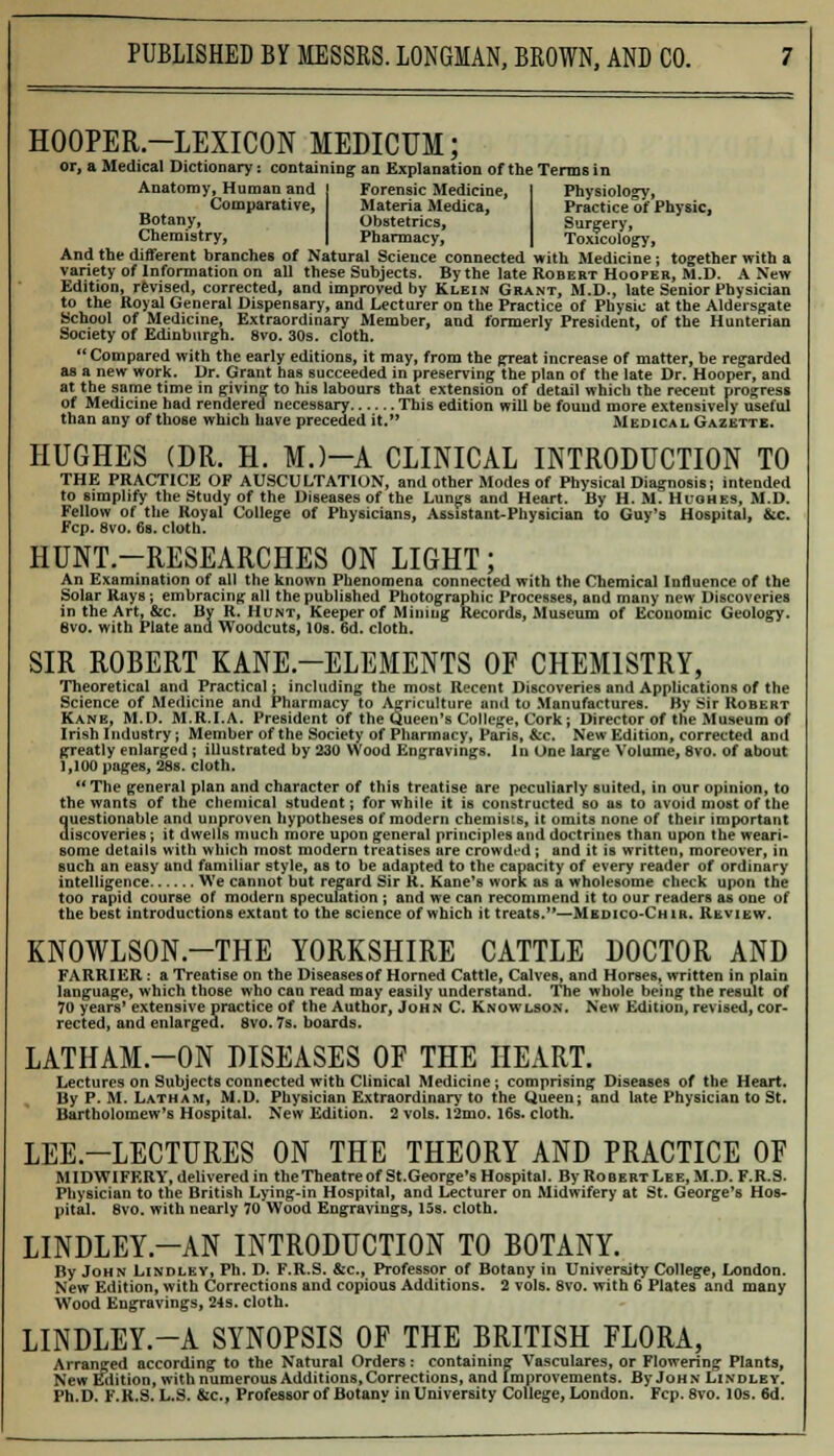 HOOPER-LEXICON MEDICUM; or, a Medical Dictionary: containing an Explanation of the Terms in Anatomy, Human and Forensic Medicine, Physiology, Comparative, Materia Medica, Practice of Physic, Botany, Obstetrics, Surgery, Chemistry, Pharmacy, Toxicology, And the different branches of Natural Science connected with Medicine ; together with a variety of Information on all these Subjects. By the late Robert Hooper, M.D. A New Edition, revised, corrected, and improved by Klein Grant, M.D., late Senior Physician to the Royal General Dispensary, and Lecturer on the Practice of Physic at the Aldersgate School of Medicine, Extraordinary Member, and formerly President, of the Hunterian Society of Edinburgh. 8vo. 30s. cloth.  Compared with the early editions, it may, from the great increase of matter, be regarded as a new work. Dr. Grant has succeeded in preserving the plan of the late Dr. Hooper, and at the same time in giving to his labours that extension of detail which the recent progress of Medicine had rendered necessary This edition will be found more extensively useful than any of those which have preceded it. Medical Gazette. HUGHES (DR. H. MJ-A CLINICAL INTRODUCTION TO THE PRACTICE OF AUSCULTATION, and other Modes of Physical Diagnosis; intended to simplify the Study of the Diseases of the Lungs and Heart. By H. M. Hughes, M.D. Fellow of the Royal College of Physicians, Assistant-Physician to Gay's Hospital, &c. Fcp. 8vo. 6s. cloth. HUNT-RESEARCHES ON LIGHT; An Examination of all the known Phenomena connected with the Chemical Influence of the Solar Rays; embracing all the published Photographic Processes, and many new Discoveries in the Art, &c. By R.Hunt, Keeper of Mining Records, Museum of Economic Geology. 8vo. with Plate and Woodcuts, 10a. 6d. cloth. SIR ROBERT KANE—ELEMENTS OF CHEMISTRY, Theoretical and Practical; including the most Recent Discoveries and Applications of the Science of Medicine and Pharmacy to Agriculture and to Manufactures. By Sir Robert Kane, M.D. M.R.I.A. President of the Queen's College, Cork; Director of the Museum of Irish Industry; Member of the Society of Pharmacy, Paris, &c. New Edition, corrected and greatly enlarged ; illustrated by 230 Wood Engravings. In One large Volume, 8vo. of about 1,100 pages, 28s. cloth.  The general plan and character of this treatise are peculiarly suited, in our opinion, to the wants of the chemical student; for while it is constructed so as to avoid most of the auestionable and unproven hypotheses of modern chemists, it omits none of their important iscoveries ; it dwells much more upon general principles and doctrines than upon the weari- some details with which most modern treatises are crowded; and it is written, moreover, in such an easy and familiar style, as to be adapted to the capacity of every reader of ordinary intelligence We cannot but regard Sir R. Kane's work as a wholesome check upon the too rapid course of modern speculation ; and we can recommend it to our readers as one of the best introductions extant to the science of which it treats.—Medico-Chir. Review. KN0WLS0N.-THE YORKSHIRE CATTLE DOCTOR AND FARRIER: a Treatise on the Diseasesof Horned Cattle, Calves, and Horses, written in plain language, which those who can read may easily understand. The whole being the result of 70 years' extensive practice of the Author, John C. Knowlson. IS'ew Edition, revised, cor- rected, and enlarged, svo. 7s. boards. LATHAM-ON DISEASES OF THE HEART. Lectures on Subjects connected with Clinical Medicine; comprising Diseases of the Heart. By P. M. Latham, M.D. Physician Extraordinary to the Queen; and late Physician to St. Bartholomew's Hospital. New Edition. 2 vols. 12mo. 16s. cloth. LEE.-LECTURES ON THE THEORY AND PRACTICE OF MIDWIFERY, delivered in theTheatreof St.George's Hospital. By Robert Lee, M.D. F.R.S. Physician to the British Lying-in Hospital, and Lecturer on Midwifery at St. George's Hos- pital. 8vo. with nearly 70 Wood Engravings, 15s. cloth. LINDLEY.-AN INTRODUCTION TO BOTANY. By John Lindley, Ph. D. F.R.S. &c, Professor of Botany in University College, London. New Edition, with Corrections and copious Additions. 2 vols. Svo. with 6 Plates and many Wood Engravings, 24s. cloth. LINDLEY.-A SYNOPSIS OF THE BRITISH FLORA, Arranged according to the Natural Orders: containing Vasculares, or Flowering Plants, New Edition, with numerous Additions, Corrections, and Improvements. By John Lindley. Ph.D. F.R.S. L.S. &c, Professor of Botany in University College, London. Fcp. 8vo. 10s. 6d.