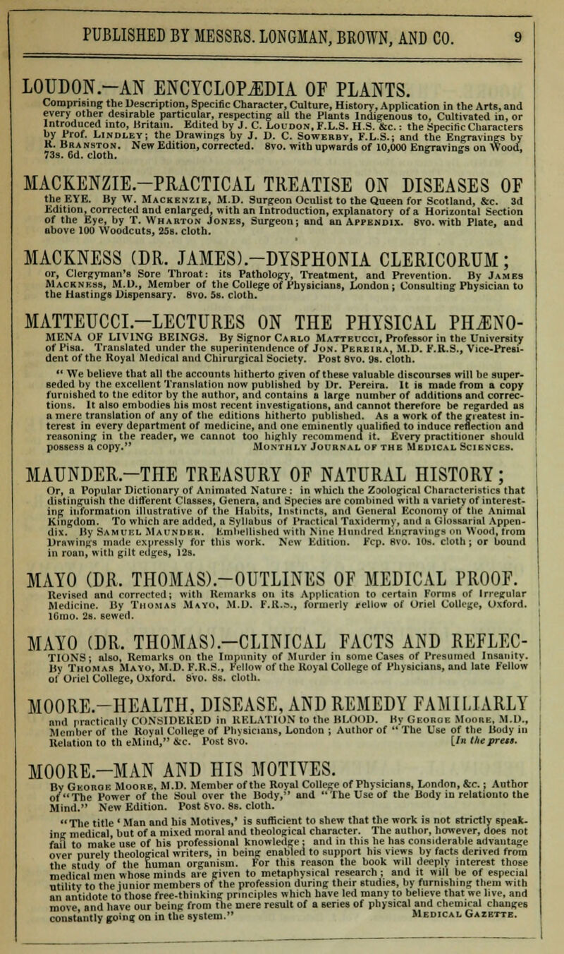 LOUDON.-AN ENCYCLOPEDIA OF PLANTS. Comprising the Description, Specific Character, Culture, History, Application in the Arts, and every other desirable particular, respecting all the Plants Indigenous to, Cultivated in, or Introduced into, Britain. Edited by J. C. Loudon, F.L.S. H.S. &c.: the Specific Characters by Prof. Lindley; the Drawings by J. D. C. Sowerbv, F.L.S.; and the Engravings by R. Branston. New Edition, corrected. 8vo. with upwards of 10,000 Engravings on Wood, 73s. 6d. cloth. > s e MACKENZIE-PRACTICAL TREATISE ON DISEASES OF the EYE. By W. Mackenzie, M.D. Surgeon Oculist to the Queen for Scotland, &c. 3d Edition, corrected and enlarged, with an Introduction, explanatory of a Horizontal Section of the Eye, by T. Wharton Jones, Surgeon; and an Appendix. 8vo. with Plate, and above 100 Woodcuts, 25s. cloth. MACKNESS (DR. JAMES).-DYSPHONIA CLERICORUM; or, Clergyman's Sore Throat: its Pathology, Treatment, and Prevention. By James Mackness, M.D., Member of the College of Physicians, London; Consulting Physician to the Hastings Dispensary. 8vo. 5s. cloth. MATTEUCCL—LECTURES ON THE PHYSICAL PHENO- MENA OF LIVING BEINGS. By Signor Carlo Matteucci, Professor in the University of Pisa. Translated under the superintendence of Jon. Pereira, M.D. F.K.S., Vice-Presi- dent of the Royal Medical and Chirurgical Society. Post 8vo. 9s. cloth. 11 We believe that all the accounts hitherto given of these valuable discourses will be super- seded by the excellent Translation now published by Dr. Pereira. It is made from a copy furnished to the editor by the author, and contains a large number of additions and correc- tions. It also embodies bis most recent investigations, and cannot therefore be regarded as a mere translation of any of the editions hitherto published. As a work of the ereateBt in- terest in every department of medicine, and one eminently qualified to induce reflection and reasoning in the reader, we cannot too highly recommend it. Every practitioner should possess a copy. Monthly Journal of the Medical Sciences. MAUNDER.-THE TREASURY OF NATURAL HISTORY; Or, a Popular Dictionary of Animated Nature: in which the Zoological Characteristics that distinguish the different Classes, Genera, and Species are combined with a variety of interest- ing information illustrative of the Habits, Instincts, and General Economy of the Animal Kingdom. To which are added, a Syllabus of Practical Taxidermy, and a Glossarial Appen- dix. By Samuel Maunder. Embellished with Nine Hundred Engravings on Wood, from Drawings made expressly for this work. New Edition. Fcp. 8vo. 10s. cloth; or bound in roan, with gilt edges, 12s. MAYO (DR. THOMAS).-OUTLINES OF MEDICAL PROOF. Revised and corrected; with Remarks on its Application to certain Forms of Irregular Medicine. By Thomas Mayo, M.D. F.R.s., formerly fellow of Uriel College, Oxford, i 2s. sewed. MAYO (DR. THOMAS).—CLINICAL FACTS AND REFLEC- TIONS; also, Remarks on the Impunity of Murder in some Cases of Presumed Insanity. By Thomas Mayo, M.D. F.R.S., Fellow of the Royal College of Physicians, and late Fellow ol Oriel College, Oxford. 8vo. 8s. cloth. MOORE.-HEALTH, DISEASE, AND REMEDY FAMILIARLY and practically CONSIDERED in RELATION to the BLOOD. Hy George Moore. M.D., Member of the Royal College of Physicians, London ; Author of  The Use of the Body in Relation to th cMiiid, &c. Post 8vo. [/« theprets. MOORE.-MAN AND HIS MOTIVES. By Georoe Moore, M.D. Member of the Royal College of Physicians, London, &c.; Author of The Power of the Soul over the Body, and The Use of the Body in relationto the Mind. New Edition. Post 8vo. 8s. cloth.  The title ' Man and his Motives,' is sufficient to shew that the work is not strictly speak- ing medical, but of a mixed moral and theological character. The author, however, does not fail to make use of his professional knowledge; and in this he has considerable advantage over purely theological writers, in being enabled to support his views by facts derived from the study of the human organism. For this reason the hook will deeply interest those medical men whose minds are given to metaphysical research; and it will be of especial utility to the junior members of the profession during their studies, by furnishing them with an antidote to those free-thinking principles which have led many to believe that we live, and move and have our being from the mere result of a series of physical and chemical changes constantly going on in the system. Medical Gazette.