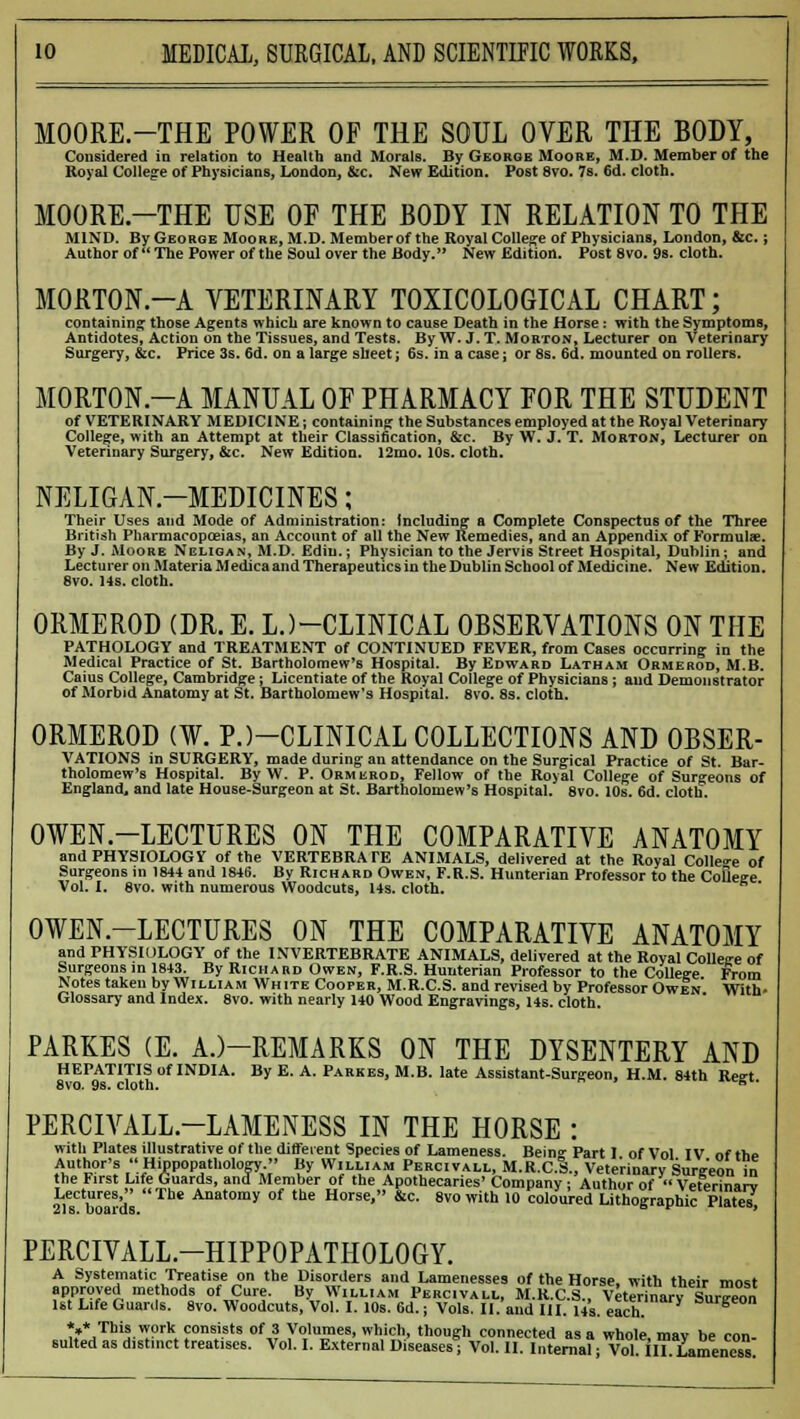 MOORE.-THE POWER OF THE SOUL OVER THE BODY, Considered in relation to Health and Morals. By George Moore, M.D. Member of the Royal College of Physicians, London, &c. New Edition. Post 8vo. 7s. 6d. cloth. MOORE.-THE USE OF THE BODY IN RELATION TO THE MIND. By George Moore, M.D. Member of the Royal College of Physicians, London, &c.; Author of The Power of the Soul over the Body. New Edition. Post 8vo. 9s. cloth. MORTON.-A VETERINARY TOXICOLOGICAL CHART; containing those Agents which are known to cause Death in the Horse: with the Symptoms, Antidotes, Action on the Tissues, and Tests. By W. J. T. Morton, Lecturer on Veterinary Surgery, &c. Price 3s. 6d. on a large sheet; 6s. in a case; or 8s. 6d. mounted on rollers. MORTON.-A MANUAL OF PHARMACY FOR THE STUDENT of VETERINARY MEDICINE; containing the Substances employed at the Royal Veterinary College, with an Attempt at their Classification, &c. By W. J, T. Morton, Lecturer on Veterinary Surgery, &c. New Edition. 12mo. 10s. cloth. NELIGAN—MEDICINES; Their Uses and Mode of Administration: Including a Complete Conspectus of the Three British Pharmacopoeias, an Account of all the New Remedies, and an Appendix of Formulae. By J. Moore Neligan, M.D. Ediii. -, Physician to the Jervis Street Hospital, Dublin; and Lecturer on Materia Medica and Therapeutics in the Dublin School of Medicine. New Edition. 8vo. 14s. cloth. ORMEROD (DR.E. LJ-CLINICAL OBSERVATIONS ON THE PATHOLOGY and TREATMENT of CONTINUED FEVER, from Cases occurring in the Medical Practice of St. Bartholomew's Hospital. By Edward Latham Ormerod, M.B. Caius College, Cambridge: Licentiate of the Royal College of Physicians ; and Demonstrator of Morbid Anatomy at St. Bartholomew's Hospital. 8vo. 8s. cloth. ORMEROD (W. P.)—CLINICAL COLLECTIONS AND OBSER- VATIONS in SURGERY, made during an attendance on the Surgical Practice of St. Bar- tholomew's Hospital. By W. P. Ormerod, Fellow of the Royal College of Surgeons of England, and late House-Surgeon at St. Bartholomew's Hospital. 8vo. 10s. 6d. cloth. OWEN-LECTURES ON THE COMPARATIVE ANATOMY and PHYSIOLOGY of the VERTEBRATE ANIMALS, delivered at the Royal College of Surgeons in 1844 and 1846. By Richard Owen, F.R.S. Hunterian Professor to the College Vol. I. 8vo. with numerous Woodcuts, 14s. cloth. OWEN-LECTURES ON THE COMPARATIVE ANATOMY and PHYSIOLOGY of the INVERTEBRATE ANIMALS, delivered at the Royal Colletre of Surgeons in 1843. By Richard Owen, F.R.S. Hunterian Professor to the College From Notes taken by William White Cooper, M.R.C.S. and revised by Professor Owen' With- Glossary and Index. 8vo. with nearly 140 Wood Engravings, 14s. cloth. PARKES (E. A.)-REMARKS ON THE DYSENTERY AND HEPATITIS of INDIA. By E. A. Parkes, M.B. late Assistant-Surgeon, H.M. 84th Reirt 8vo. 9s. cloth. s PERCIVALL.-LAMENESS IN THE HORSE : with Plates illustrative of the different Species of Lameness. Bein°- Part I of Vol IV of the Author's  Hippopatliology. By William Percivall, M.R.C.S., Veterinary Sursreon in the First Life Guards, and Member of the Apothecaries' Company : Author of  Veterinarv Lectures, The Anatomy of the Horse, &c. 8vo with 10 coloured Lithographic Plates Ll s. uoai us. PERCIVALL.-HIPPOPATHOLOGY. A Systematic Treatise on the Disorders and Lamenesses of the Horse, with their most approved methods of Cure. By William Percivall, M.R.C.S., Veterrmuv Sureeon 1st Life Guards. 8vo. Woodcuts, Vol. I. 10s. 6d. j Vols. II. and III. lis. each =urgeon *»* This work consists of 3 Volumes, which, though connected as a whole mav he rnn suited as distinct treatises. Vol. I. External Diseases* Vol. II. Internal; Vol. in. Lameness!