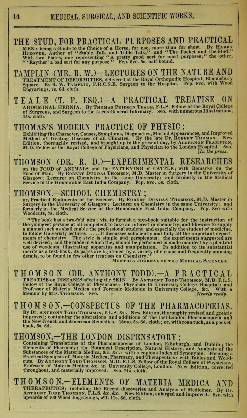 THE STUD, FOR PRACTICAL PURPOSES AND PRACTICAL MEN : being a Guide to the Choice of a Horse, for use, more than for show. By Harry Hieover, Author of Stable Talk and Table Talk, and The Pocket and the Stud. With two Plates, one representing  A pretty good sort for most purposes; the other,  'Rayther' a bad sort for any purpose. Fcp. 8vo. 5s. half-bound. TAMPLIN (MR. R. WJ-LECTURES ON THE NATURE AND TREATMENT OF DEFORMITIES, delivered at the Royal Orthopedic Hospital, Bloomsbu: y Square. By R. W. Tamplin, F.R.C.S.E. Surgeon to the Hospital. Fcp. 8vo. with Wood Engravings, 7s. 6d. cloth. TEALE (T. P. ESQ.)-A PRACTICAL TREATISE ON ABDOMINAL HERNIA. By Thomas Pridgin Teale, FL.S. Fellow of the Royal College of Surgeons, and Surgeon to the Leeds General Infirmary. 8vo. with numerous Illustrations, 15s. cloth. THOMAS'S MODERN PRACTICE OF PHYSIC : Exhibiting the Character, Causes, Symptoms, Diagnostics, Morbid Appearances, and Improved Method of Treating Diseases of all Climates. By the late Dr. Robert Thomas. New Edition, thoroughly revised, and brought up to the present day, by Algernon Frampton, M.D. Fellow of the Royal College of Physicians, and Physician to the London Hospital. Svo. [In the press. THOMSON (DR. R. D.)—EXPERIMENTAL RESEARCHES on the FOOD of ANIMALS and the FATTENING of CATTLE; with Remarks on the Food of Man. By Robert Dundas Thomson, M.D. Master in Surgery in the University of Glasgow; Lecturer on Chemistry in the same University; and formerly in the Medical Service of the Honourable East India Company. Fcp. 8vo. 5s. cloth. THOMSON-SCHOOL CHEMISTRY; or, Practical Rudiments of the Science. By Robert Dundas Thomson, M.D. Master in Surgery in the University of Glasgow ; Lecturer on Chemistry in the same University ; and formerly in the Medical Service of the Honourable East India Company. Fcp. 8vo with Woodcuts, 7s. cloth. The book has a two-fold aim; viz. to furnish a text-book suitable for the instruction of the youngest persons at all competent to take an interest in chemistry, and likewise to supply a manual such as shall enable the professional student, and especially the student of medicine, to follow University lectures It discusses sufficiently and fully all the important depart- ments of chemistry. The style is simple and perspicuous; the experiments suggested are well devised; and the mode in which they should be performed is made manifest by a plentiful use of woodcuts, illustrating apparatus and manipulation. In addition to its substantial merits as a text-book, its pages are lightened by a variety of curious and frequently amusing details, to be found in few other treatises on Chemistry. Monthly Journal of the Medical Sciences. THOMSON (DR. ANTHONY T0DD).-A PRACTICAL TREATISE on DISEASES affecting the SKIN. By Anthony Todd Thomson, M.D. F.L.S- Fellow of the Royal College of Physicians; Physician to University College Hospital; and Professor of Materia Medica and Forensic Medicine in University College, &c. With a Memoir by Mrs. Thomson. 8vo. [Nearly ready. THOMSON-CONSPECTUS OF THE PHARMACOPEIAS. By Dr. Anthony Todd Thomson, F.L.S. &c. New Edition, thoroughly revised and greatly improved; containing the alterations and additions of the last London Pharmacopoeia and the New French and American Remedies. 18mo. 5s. 6d. cloth: or, with roan tuck, as a pocket- book, 6s. Cd. THOMSON.-THE LONDON DISPENSATORY: Containing Translations of the Pharmacopoeias of London, Edinburgh, and Dublin ; the Elements of Pharmacy; the Botanical Description, Natural History, and Analysis of the Substances of the Materia Medica, &c. &c.: with a copious Index of Synonyms. Forming a Practical Synopsis of Materia Medica, Pharmacy, and Therapeutics: with Tables and Wood- cuts. By Anthony Todd Thomson, M.D. F.L.S. Fellow of the Royal College of Physicians Professor of Materia Medica, &c. in University College, London. New Edition, corrected throughout, and materially improved. 8vo. 21s. cloth. THOMSON-ELEMENTS OF MATERIA MEDICA AND THERAPEUTICS; including the Recent discoveries and Analysis of Medicines Bv Dr Anthony Todd Thomson, F.L.S. &c. &c. New Edition, enlarged and improved 'svo with upwards of 100 Wood Engravings, jg\. lis. 6d. cloth. °™.mm