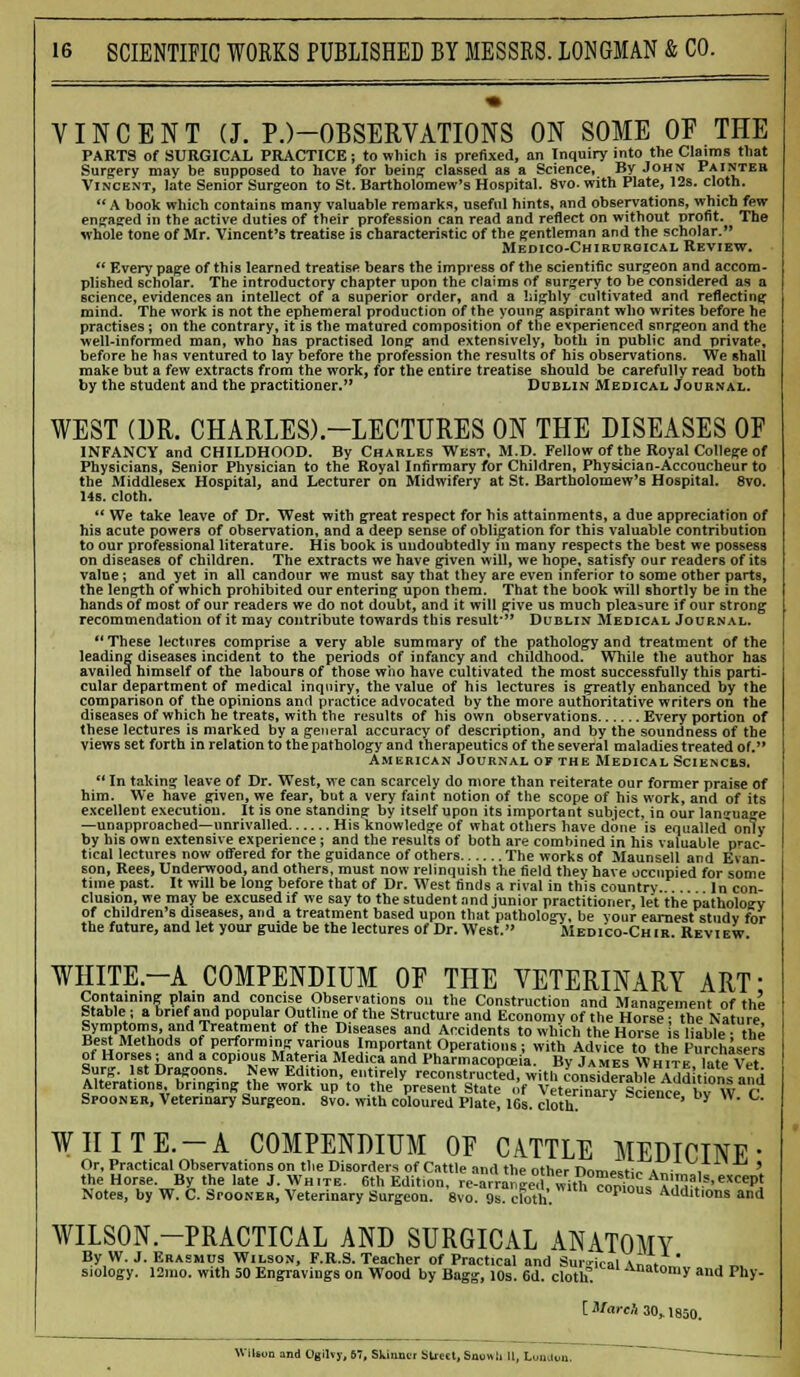 VINCENT (J. P.)-OBSERVATIONS ON SOME OF THE PARTS of SURGICAL PRACTICE; to which is prefixed, an Inquiry into the Claims that Surgery may be supposed to have for being classed as a Science, By John Painter Vincent, late Senior Surgeon to St. Bartholomew's Hospital. 8vo. with Plate, 12s. cloth. A book which contains many valuable remarks, useful hints, and observations, which few engaged in the active duties of their profession can read and reflect on without profit. The whole tone of Mr. Vincent's treatise is characteristic of the gentleman and the scholar. Medico-Chirurgical Review.  Every page of this learned treatise bears the impress of the scientific surgeon and accom- plished scholar. The introductory chapter upon the claims of surgery to be considered as a science, evidences an intellect of a superior order, and a highly cultivated and reflecting mind. The work is not the ephemeral production of the young aspirant who writes before he practises; on the contrary, it is the matured composition of the experienced surgeon and the well-informed man, who has practised long and extensively, both in public and private, before he has ventured to lay before the profession the results of his observations. We shall make but a few extracts from the work, for the entire treatise should be carefully read both by the student and the practitioner. Dublin Medical Journal. WEST (DR. CHARLES)-LECTURES ON THE DISEASES OF INFANCY and CHILDHOOD. By Charles West, M.D. Fellow of the Royal College of Physicians, Senior Physician to the Royal Infirmary for Children, Physician-Accoucheur to the Middlesex Hospital, and Lecturer on Midwifery at St. Bartholomew's Hospital. 8vo. 14s. cloth.  We take leave of Dr. West with great respect for his attainments, a due appreciation of his acute powers of observation, and a deep sense of obligation for this valuable contribution to our professional literature. His book is undoubtedly in many respects the best we possess on diseases of children. The extracts we have given will, we hope, satisfy our readers of its value; and yet in all candour we must say that they are even inferior to some other parts, the length of which prohibited our entering upon them. That the book will shortly be in the hands of most of our readers we do not doubt, and it will give us much pleasure if our strong recommendation of it may contribute towards this result- Dublin Medical Journal. These lectures comprise a very able summary of the pathology and treatment of the leading diseases incident to the periods of infancy and childhood. While the author has availed himself of the labours of those who have cultivated the most successfully this parti- cular department of medical inquiry, the value of his lectures is greatly enhanced by the comparison of the opinions and practice advocated by the more authoritative writers on the diseases of which he treats, with the results of his own observations Every portion of these lectures is marked by a general accuracy of description, and by the soundness of the Views set forth in relation to the pathology and therapeutics of the several maladies treated of. American Journal of the Medical Sciences.  In taking leave of Dr. West, we can scarcely do more than reiterate our former praise of him. We have given, we fear, but a very faint notion of the scope of his work, and of its excellent execution. It is one standing by itself upon its important subject, in our language —unapproacbed—unrivalled His knowledge of what others have done is equalled* only by his own extensive experience; and the results of both are combined in his valuable prac- tical lectures now offered for the guidance of others The works of Maunsell and Evan- son, Rees, Underwood, and others, must now relinquish the field they have occupied for some time past. It will be long before that of Dr. West finds a rival in this country. In con- clusion, we may be excused if we say to the student and junior practitioner, let the pathology of children's diseases, and a treatment based upon that pathology, be your earnest studv for the future, and let your guide be the lectures of Dr. West. Medico-Ch ir. Review. WHITE.-A COMPENDIUM OF THE VETERINARY ART: Containing plain and concise Observations on the Construction and Management of the Stable; a brief and popular Outline of the Structure and Economy of the HorsI; the Nature lyT«0T'.?ndTreaSment of th? Dl8eilses I Accidents to which the Horse s liable- the Best Methods of performing various Important Operations; with Advice to the Purchasers of Horses; and a copious Materia Medica and Pharmacopoeia. By James Whits Tate Vet Surg. 1st Dragoons. New Edition, entirely reconstructed, with considerableTAdd t&ra and s^r^eKy* fts* xz&jess&z & cir^ wSWvs WHITE.-A COMPENDIUM OF CATTLE MEDICINE' Or, Practical Observations on the Disorders of Cattle and the other r>nm«t;,. s„ . ' the Horse. By the late J. White. 6th Edition, re-arranee. withS„An,!a>.«cept Notes, by W. C. Spooneh, Veterinary Surgeon. 8vo. wTdoffc cor'°us Additions and WILSON-PRACTICAL AND SURGICAL ANATOMY By W. J. Erasmus Wilson, F.R.S. Teacher of Practical and Surgical \„1 ' siology. 12mo. with 50 Engravings on Wood by Bagg, 10s. 6d. cloth. Anatomy and Phy- [ March 30,1850. Wilson and Ogilvy, 67, Skinmr sued, Snuwii II, Umdon,