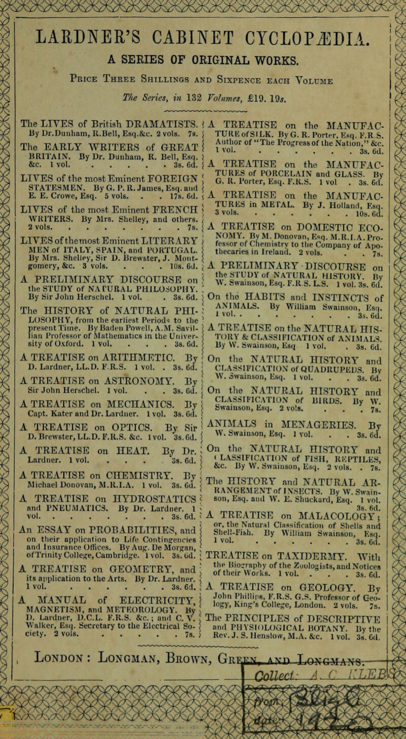 - . - - . \V/\Y^Ci/\ LARDNER'S CABINET CYCLOPEDIA A SERIES OF ORIGINAL WORKS. Price Three Shillings and Sixpence each Volume The Series, in 132 Volumes, £19. 19*. The LIVES of British DRAMATISTS, j By Dr.Dunham, R.Bell, Esq.&c. 2 vols. 7a. The EARLY WRITERS of GREAT i BRITAIN'. By Dr. Dunham, It. Bell, Esq, ! &c. 1 vol 3s. 6d. j LIVES of the most Eminent FOREIGN \ STATESMEN. By G. I'. R. James, Esq. aurl j E. E. Crowe, Esq. 5 vols. . . 17s. 6d. ( LIVES of the most Eminent FRENCH ! WRITERS. By Mrs. Shelley, and others. S vols 7s. ; LIVES ofthemost Eminent LITERARY j MEN of ITALY, SPAIN, and PORTUGAL. By Mrs. Shelley, Sir D. Brewster, J. Mont- \ gomery, &c. 3 vols. . . . 10s. 6d. A PRELIMINARY DISCOURSE on the STUDY of NATURAL PHILOSOPHY. By Sir John Herschcl. 1 vol. . 3s. 6d. The HISTORY of NATURAL PHI- LOSOPHY, from the earliest Periods to the present Time. By Baden Powell, A.M. Snvil- lian Professor of Mathematics in the Univer- sity of Oxford. 1vol. . . . 3s. Gd. A TREATISE on ARITHMETIC. By D. Lardner, LL.D. F.R.S. 1 vol. . 3s. Gd. A TREATISE on ASTRONOMY. By Sir John Herschcl. 1 vol. . . 3s. Gd. A TREATISE on MECHANICS. By Capt. Kater and Dr. Lardner. 1 vol. 3s. Gd. A TREATISE on OPTICS. By Sir D.Brewster, LL.D. F.R.S. &c. 1vol. 3s.6d. A TREATISE on the MANUFAC- TURE of SILK. ByG. R. Porter. Esq. F.R.S. Author of The Progress of ihe Nation, &c. 1 vol 3s. 6d. A TREATISE on the MANUFAC- TURES of PORCELAIN and GLASS. By G. R. Porter, Esq. F.K.S. 1 vol . 3s. 6d. A TREATISE on TURKS in METAL. 3 vols. ...I.. 10s. 6d\ the MANUFAC- By J. Holland, Ban, A TREATISE on HEAT. Lardner. 1 vol. By Dr. 3s. 6d. A TREATISE on CHEMISTRY. By Michael Donovan, M.R.I.A. 1 vol. 3s. Gd. A TREATISE on HYDROSTATICS nnd PNEUMATICS. By Dr. Lardner. I vol 3s. 6d. An ESSAY on PROBABILITIES, nnd on their application to Life Contingencies and Insurance Offices. By Aug. De Morgan, of Trinity College, Cambridge. 1vol. 3s. Gd. A TREATISE on GEOMETRY, and its application to the Arts. By Dr. Lardner. 1 vol 3s. 6d. A MANUAL of ELECTRICITY, MAGNETISM, and METEOROLOGY. By II. Lardner, D.C.L. F.R.S. &c. ; and C. V. Walker, Esq. Secretary to the Electrical So- ciety. 2 vols. 7s. A TREATISE on DOMESTIC ECO- NOMY. By M. Donovan, Esq. M.R.I. A. Pro- fessor of Chemistry to the Company of Apo- thecaries in Ireland. 2 vols. . . 7s. A PRELIMINARY DISCOURSE on the STUDY of NATURAL HISTORY. By W. Swainson, Esq. F.R S. L.S. 1 vol. 3s. 6d. On ttie HABITS and INSTINCTS of ANIMALS. By William Swainson, Esq, 1 vol 3,. 6lL A TREATISE on the NATURAL HIS- ', TORY & CLASSIFICATION of ANIMALS. \ By W. Swainson, Esq 1 vol. . 33. Gd. j On the NATURAL HISTORY and ; CLASSIFICATION of QUADRUPEDS. By \\ . owainson, Esq. 1 vol. . . 3s. 6d. | On the NATURAL HISTORY and ! CLASSIFICATION of BIRDS. By W. Swainson, Esq. 2 vols. . . .7s. | ANIMALS in MENAGERIES. By i W. Swainson, Esq. 1 vol. . . 3s. 6d. I On the NATURAL niSTORY and ' LASSIFIC.MION of FISH, REPTILES, ) &c. By W. Swainson, Esq. 2 vols. . 7s. j The niSTORY nnd NATURAL AR- RANGEMENT of INSECTS. By W.Swain- c son, Esq. and W. E. Shuckard, Esq. 1 vol. 3s. fid. ! A TREATISE on MALACOLOGY; j or, the Natural Classification of Shells and Shell-Fish. By William Swainson, Esq. 1 vol 3s. c,i. TREATISE on TAXIDERMY. With the Biography of the Zoologists, and Notices of their Works. I vol. . . . 3s. Gd. A TREATISE on GEOLOGY. By John Phillips, F.R.S. G.S. Professor of Geo- logy, King's College, London. 2 vols. 7s. The PRINCIPLES of DESCRIPTIVE and PHYSIOLOGICAL BOTANY. By the Rcv.J.S. Henslow, M.A. &x. 1vol. 3s. Gd. London : Longman, Brown, ft^jm, and TmrriMftNi