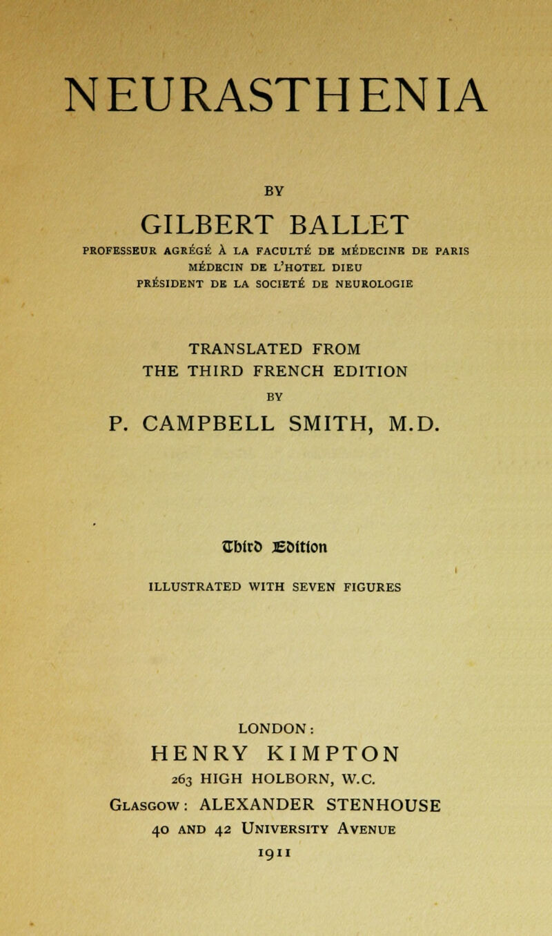 BY GILBERT BALLET PROFESSEUR AGREGE A LA FACULTE DE MEDECINB DE PARIS MEDECIN DE L'HOTEL DIEU PRESIDENT DE LA SOCIETE DE NEUROLOGIE TRANSLATED FROM THE THIRD FRENCH EDITION BY P. CAMPBELL SMITH, M.D. Cblrt) E&itton ILLUSTRATED WITH SEVEN FIGURES LONDON: HENRY KIMPTON 263 HIGH HOLBORN, W.C. Glasgow: ALEXANDER STENHOUSE 40 and 42 University Avenue 1911