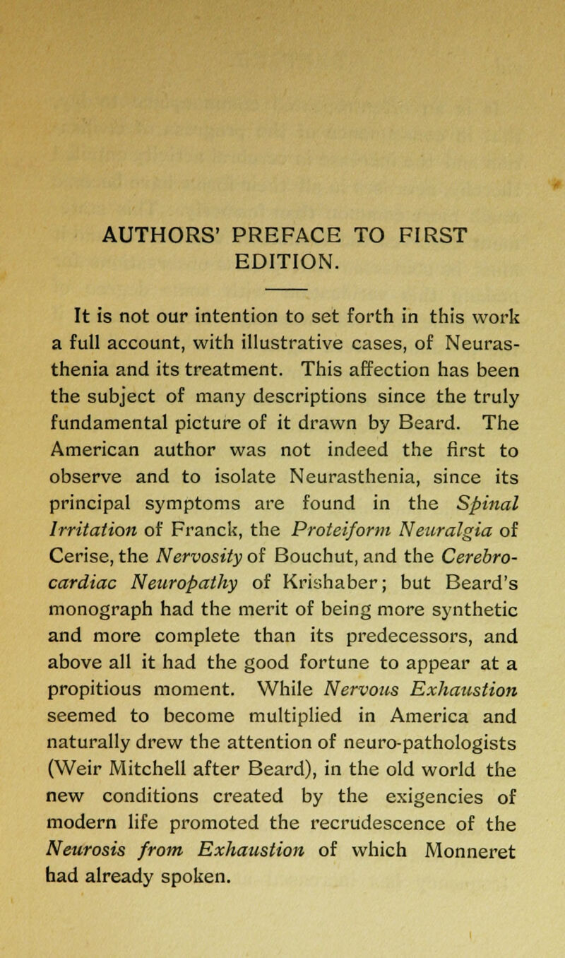 AUTHORS' PREFACE TO FIRST EDITION. It is not our intention to set forth in this work a full account, with illustrative cases, of Neuras- thenia and its treatment. This affection has been the subject of many descriptions since the truly fundamental picture of it drawn by Beard. The American author was not indeed the first to observe and to isolate Neurasthenia, since its principal symptoms are found in the Spinal Irritation of Franck, the Proteiform Neuralgia of Cerise, the Nervosity of Bouchut, and the Cerebro- cardiac Neuropathy of Krishaber; but Beard's monograph had the merit of being more synthetic and more complete than its predecessors, and above all it had the good fortune to appear at a propitious moment. While Nervous Exhaustion seemed to become multiplied in America and naturally drew the attention of neuro-pathologists (Weir Mitchell after Beard), in the old world the new conditions created by the exigencies of modern life promoted the recrudescence of the Neurosis from Exhaustion of which Monneret had already spoken.