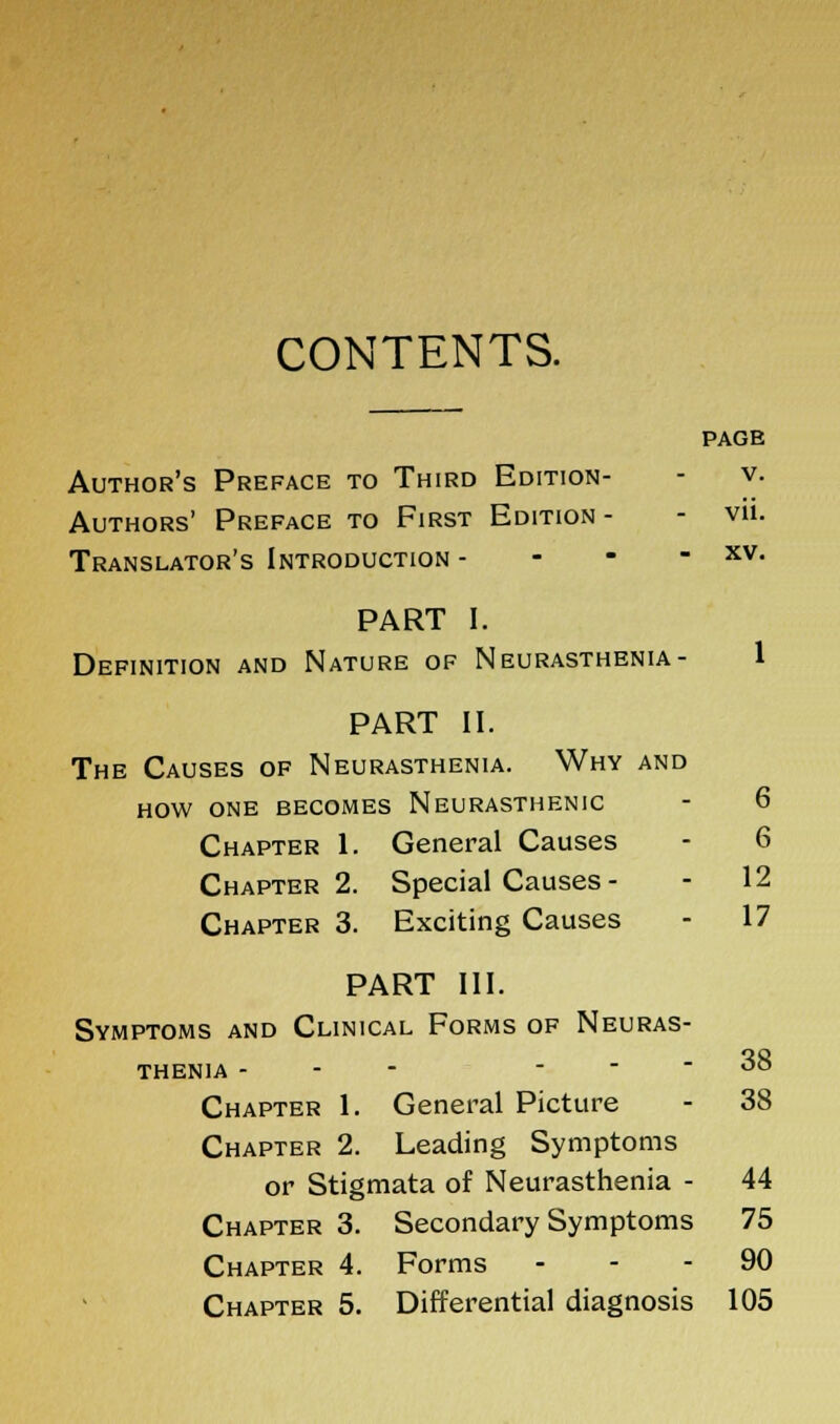 CONTENTS. PAGE Author's Preface to Third Edition- - v. Authors' Preface to First Edition- - vii. Translator's Introduction - - - - xv. PART I. Definition and Nature of Neurasthenia- 1 PART II. The Causes of Neurasthenia. Why and how one becomes Neurasthenic - 6 Chapter 1. General Causes - 6 Chapter 2. Special Causes - - 12 Chapter 3. Exciting Causes - 17 38 PART III. Symptoms and Clinical Forms of Neuras- thenia - - - - Chapter 1. General Picture - 38 Chapter 2. Leading Symptoms or Stigmata of Neurasthenia - 44 Chapter 3. Secondary Symptoms 75 Chapter 4. Forms 90 Chapter 5. Differential diagnosis 105