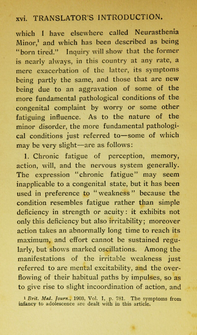 which I have elsewhere called Neurasthenia Minor,1 and which has been described as being born tired. Inquiry will show that the former is nearly always, in this country at any rate, a mere exacerbation of the latter, its symptoms being partly the same, and those that are new being due to an aggravation of some of the more fundamental pathological conditions of the congenital complaint by worry or some other fatiguing influence. As to the nature of the minor disorder, the more fundamental pathologi- cal conditions just referred to—some of which may be very slight—are as follows: 1. Chronic fatigue of perception, memory, action, will, and the nervous system generally. The expression chronic fatigue may seem inapplicable to a congenital state, but it has been used in preference to  weakness  because the condition resembles fatigue rather than simple deficiency in strength or acuity: it exhibits not only this deficiency but also irritability; moreover action takes an abnormally long time to reach its maximum, and effort cannot be sustained regu- larly, but shows marked oscillations. Among the manifestations of the irritable weakness just referred to are mental excitability, and the over- flowing of their habitual paths by impulses, so as to give rise to slight incoordination of action, and i Brit. Mtd. Journ., 1903, Vol. I, p. 781. The symptoms from infancy to adolescence are dealt with in this article.