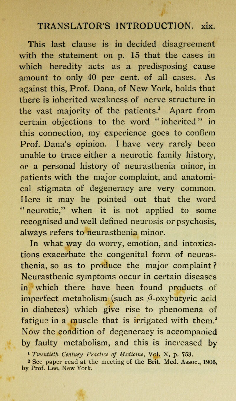 This last clause is in decided disagreement with the statement on p. 15 that the cases in which heredity acts as a predisposing cause amount to only 40 per cent, of all cases. As against this, Prof. Dana, of New York, holds that there is inherited weakness of nerve structure in the vast majority of the patients.1 Apart from certain objections to the word inherited in this connection, my experience goes to confirm Prof. Dana's opinion. I have very rarely been unable to trace either a neurotic family history, or a personal history of neurasthenia minor, in patients with the major complaint, and anatomi- cal stigmata of degeneracy are very common. Here it may be pointed out that the word neurotic, when it is not applied to some recognised and well defined neurosis or psychosis, always refers to neurasthenia minor. In what way do worry, emotion, and intoxica- tions exacerbate the congenital form of neuras- thenia, so as to produce the major complaint ? Neurasthenic symptoms occur in certain diseases in which there have been found products of imperfect metabolism (such as /3-oxybutyric acid in diabetes) which give rise to phenomena of fatigue in a muscle that is irrigated with them.2 Now the condition of degeneracy is accompanied by faulty metabolism, and this is increased by 1 Twentieth Century Practice of Medicine, Vol. X, p. 733. 2 See paper read at the meeting of the Brit. Med. Assoc, 1906, by Prof. Lee, New York.