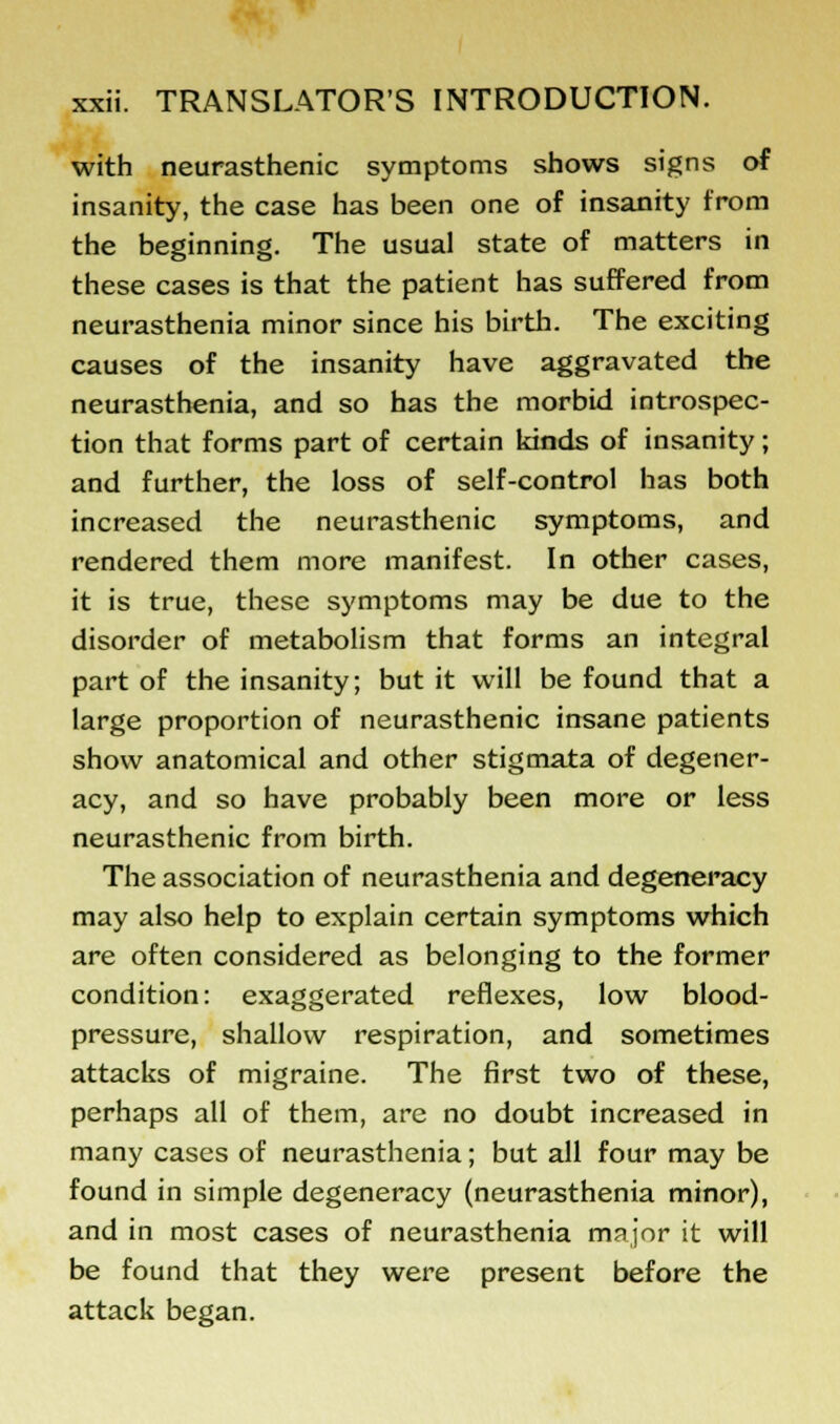 with neurasthenic symptoms shows signs of insanity, the case has been one of insanity from the beginning. The usual state of matters in these cases is that the patient has suffered from neurasthenia minor since his birth. The exciting causes of the insanity have aggravated the neurasthenia, and so has the morbid introspec- tion that forms part of certain kinds of insanity; and further, the loss of self-control has both increased the neurasthenic symptoms, and rendered them more manifest. In other cases, it is true, these symptoms may be due to the disorder of metabolism that forms an integral part of the insanity; but it will be found that a large proportion of neurasthenic insane patients show anatomical and other stigmata of degener- acy, and so have probably been more or less neurasthenic from birth. The association of neurasthenia and degeneracy may also help to explain certain symptoms which are often considered as belonging to the former condition: exaggerated reflexes, low blood- pressure, shallow respiration, and sometimes attacks of migraine. The first two of these, perhaps all of them, are no doubt increased in many cases of neurasthenia; but all four may be found in simple degeneracy (neurasthenia minor), and in most cases of neurasthenia major it will be found that they were present before the attack began.