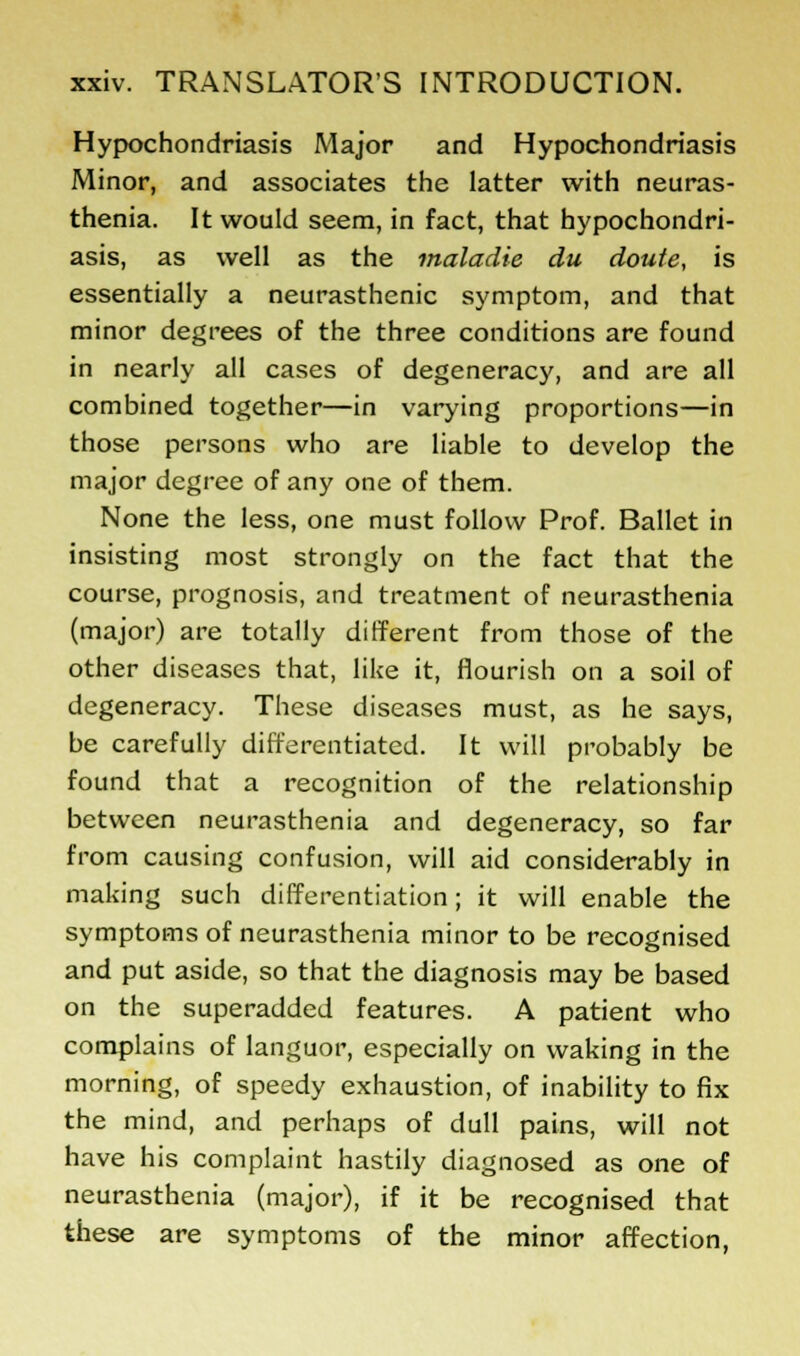 Hypochondriasis Major and Hypochondriasis Minor, and associates the latter with neuras- thenia. It would seem, in fact, that hypochondri- asis, as well as the maladie du doute, is essentially a neurasthenic symptom, and that minor degrees of the three conditions are found in nearly all cases of degeneracy, and are all combined together—in varying proportions—in those persons who are liable to develop the major degree of any one of them. None the less, one must follow Prof. Ballet in insisting most strongly on the fact that the course, prognosis, and treatment of neurasthenia (major) are totally different from those of the other diseases that, like it, flourish on a soil of degeneracy. These diseases must, as he says, be carefully differentiated. It will probably be found that a recognition of the relationship between neurasthenia and degeneracy, so far from causing confusion, will aid considerably in making such differentiation; it will enable the symptoms of neurasthenia minor to be recognised and put aside, so that the diagnosis may be based on the superadded features. A patient who complains of languor, especially on waking in the morning, of speedy exhaustion, of inability to fix the mind, and perhaps of dull pains, will not have his complaint hastily diagnosed as one of neurasthenia (major), if it be recognised that these are symptoms of the minor affection,