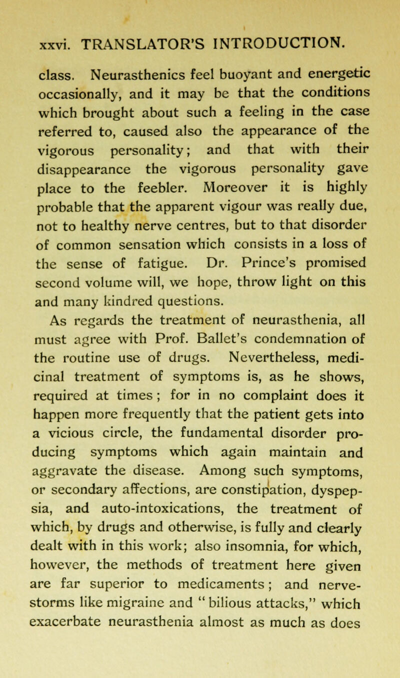 class. Neurasthenics feel buoyant and energetic occasionally, and it may be that the conditions which brought about such a feeling in the case referred to, caused also the appearance of the vigorous personality; and that with their disappearance the vigorous personality gave place to the feebler. Moreover it is highly probable that the apparent vigour was really due, not to healthy nerve centres, but to that disorder of common sensation which consists in a loss of the sense of fatigue. Dr. Prince's promised second volume will, we hope, throw light on this and many kindred questions. As regards the treatment of neurasthenia, all must agree with Prof. Ballet's condemnation of the routine use of drugs. Nevertheless, medi- cinal treatment of symptoms is, as he shows, required at times; for in no complaint does it happen more frequently that the patient gets into a vicious circle, the fundamental disorder pro- ducing symptoms which again maintain and aggravate the disease. Among such symptoms, or secondary affections, are constipation, dyspep- sia, and auto-intoxications, the treatment of which, by drugs and otherwise, is fully and clearly dealt with in this work; also insomnia, for which, however, the methods of treatment here given are far superior to medicaments; and nerve- storms like migraine and  bilious attacks, which exacerbate neurasthenia almost as much as does