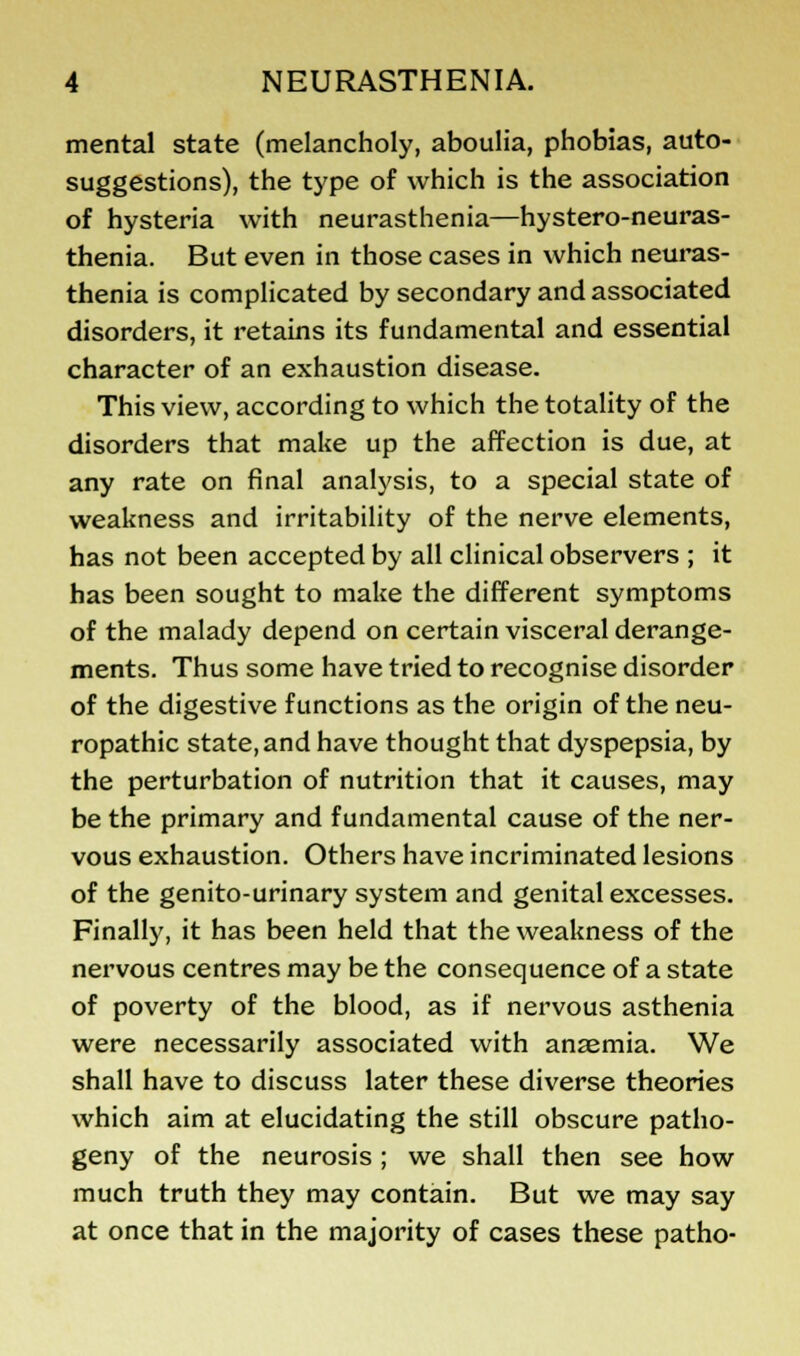 mental state (melancholy, aboulia, phobias, auto- suggestions), the type of which is the association of hysteria with neurasthenia—hystero-neuras- thenia. But even in those cases in which neuras- thenia is complicated by secondary and associated disorders, it retains its fundamental and essential character of an exhaustion disease. This view, according to which the totality of the disorders that make up the affection is due, at any rate on final analysis, to a special state of weakness and irritability of the nerve elements, has not been accepted by all clinical observers ; it has been sought to make the different symptoms of the malady depend on certain visceral derange- ments. Thus some have tried to recognise disorder of the digestive functions as the origin of the neu- ropathic state, and have thought that dyspepsia, by the perturbation of nutrition that it causes, may be the primary and fundamental cause of the ner- vous exhaustion. Others have incriminated lesions of the genito-urinary system and genital excesses. Finally, it has been held that the weakness of the nervous centres may be the consequence of a state of poverty of the blood, as if nervous asthenia were necessarily associated with anaemia. We shall have to discuss later these diverse theories which aim at elucidating the still obscure patho- geny of the neurosis ; we shall then see how much truth they may contain. But we may say at once that in the majority of cases these patho-