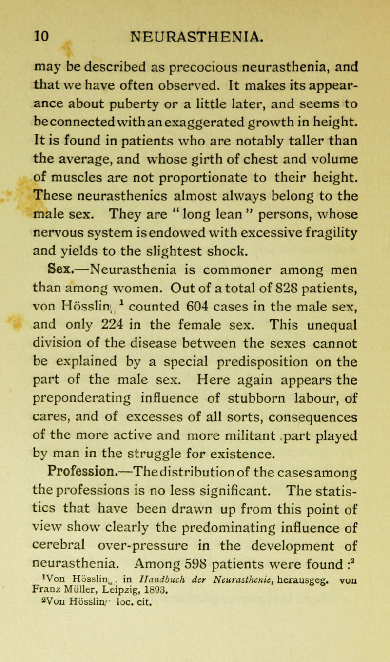 may be described as precocious neurasthenia, and that we have often observed. It makes its appear- ance about puberty or a little later, and seems to be connected with an exaggerated growth in height. It is found in patients who are notably taller than the average, and whose girth of chest and volume of muscles are not proportionate to their height. These neurasthenics almost always belong to the male sex. They are  long lean  persons, whose nervous system is endowed with excessive fragility and yields to the slightest shock. Sex.—Neurasthenia is commoner among men than among women. Out of a total of 82S patients, von Hosslin; * counted 604 cases in the male sex, and only 224 in the female sex. This unequal division of the disease between the sexes cannot be explained by a special predisposition on the part of the male sex. Here again appears the preponderating influence of stubborn labour, of cares, and of excesses of all sorts, consequences of the more active and more militant .part played by man in the struggle for existence. Profession.—The distribution of the cases among the professions is no less significant. The statis- tics that have been drawn up from this point of view show clearly the predominating influence of cerebral over-pressure in the development of neurasthenia. Among 598 patients were found :2 xVon H6sslinw , in Handbuch der Neurasthenic, herausgeg. von Franz Miiller, Leipzig, 1893. 2Von Hosslin;- loc. cit.