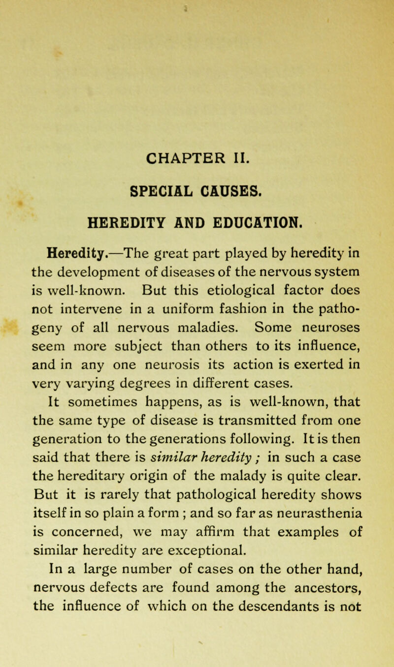 SPECIAL CAUSES. HEREDITY AND EDUCATION. Heredity.—The great part played by heredity in the development of diseases of the nervous system is well-known. But this etiological factor does not intervene in a uniform fashion in the patho- geny of all nervous maladies. Some neuroses seem more subject than others to its influence, and in any one neurosis its action is exerted in very varying degrees in different cases. It sometimes happens, as is well-known, that the same type of disease is transmitted from one generation to the generations following. It is then said that there is similar heredity ; in such a case the hereditary origin of the malady is quite clear. But it is rarely that pathological heredity shows itself in so plain a form ; and so far as neurasthenia is concerned, we may affirm that examples of similar heredity are exceptional. In a large number of cases on the other hand, nervous defects are found among the ancestors, the influence of which on the descendants is not