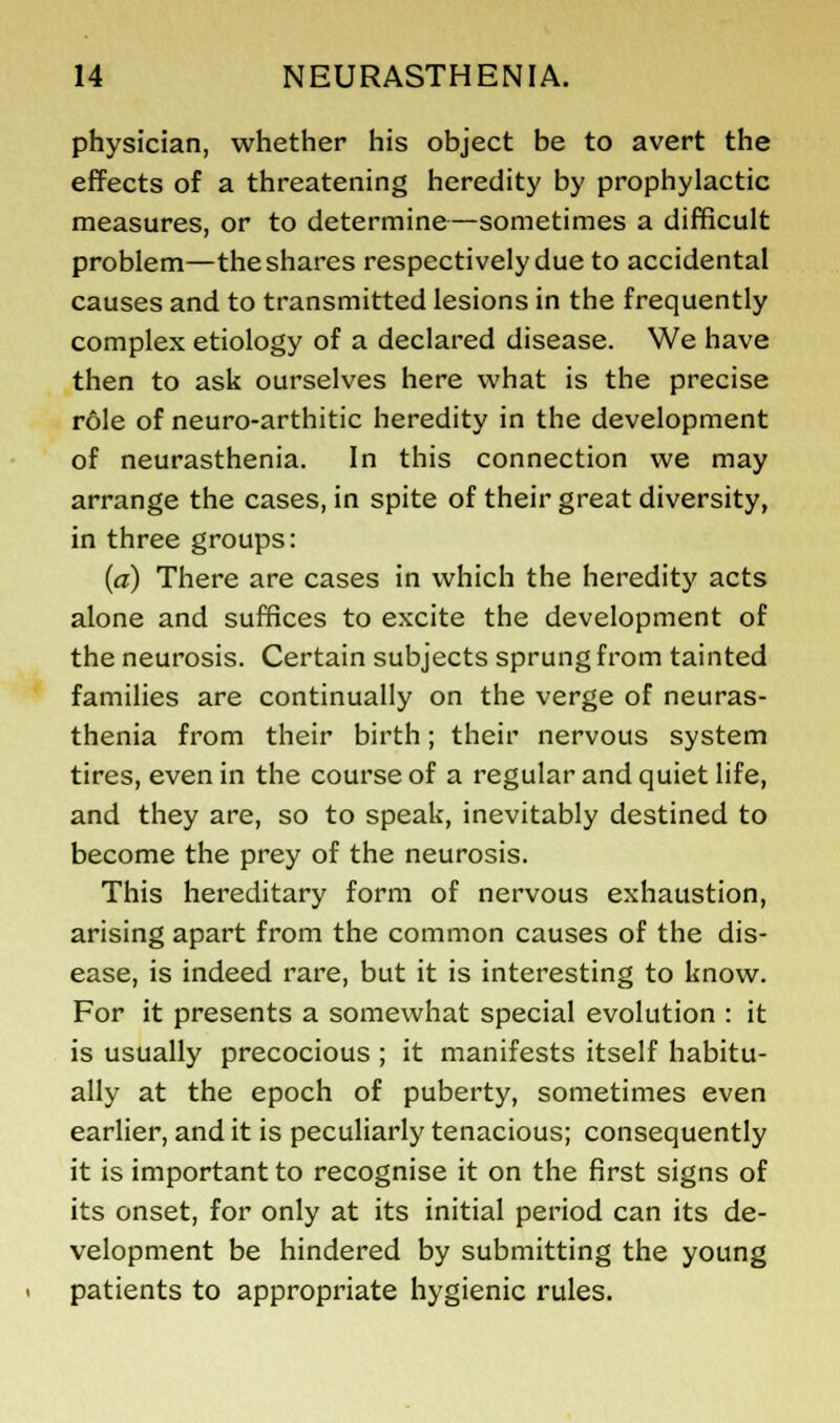 physician, whether his object be to avert the effects of a threatening heredity by prophylactic measures, or to determine—sometimes a difficult problem—the shares respectively due to accidental causes and to transmitted lesions in the frequently complex etiology of a declared disease. We have then to ask ourselves here what is the precise role of neuro-arthitic heredity in the development of neurasthenia. In this connection we may arrange the cases, in spite of their great diversity, in three groups: (a) There are cases in which the heredity acts alone and suffices to excite the development of the neurosis. Certain subjects sprung from tainted families are continually on the verge of neuras- thenia from their birth; their nervous system tires, even in the course of a regular and quiet life, and they are, so to speak, inevitably destined to become the prey of the neurosis. This hereditary form of nervous exhaustion, arising apart from the common causes of the dis- ease, is indeed rare, but it is interesting to know. For it presents a somewhat special evolution : it is usually precocious ; it manifests itself habitu- ally at the epoch of puberty, sometimes even earlier, and it is peculiarly tenacious; consequently it is important to recognise it on the first signs of its onset, for only at its initial period can its de- velopment be hindered by submitting the young patients to appropriate hygienic rules.