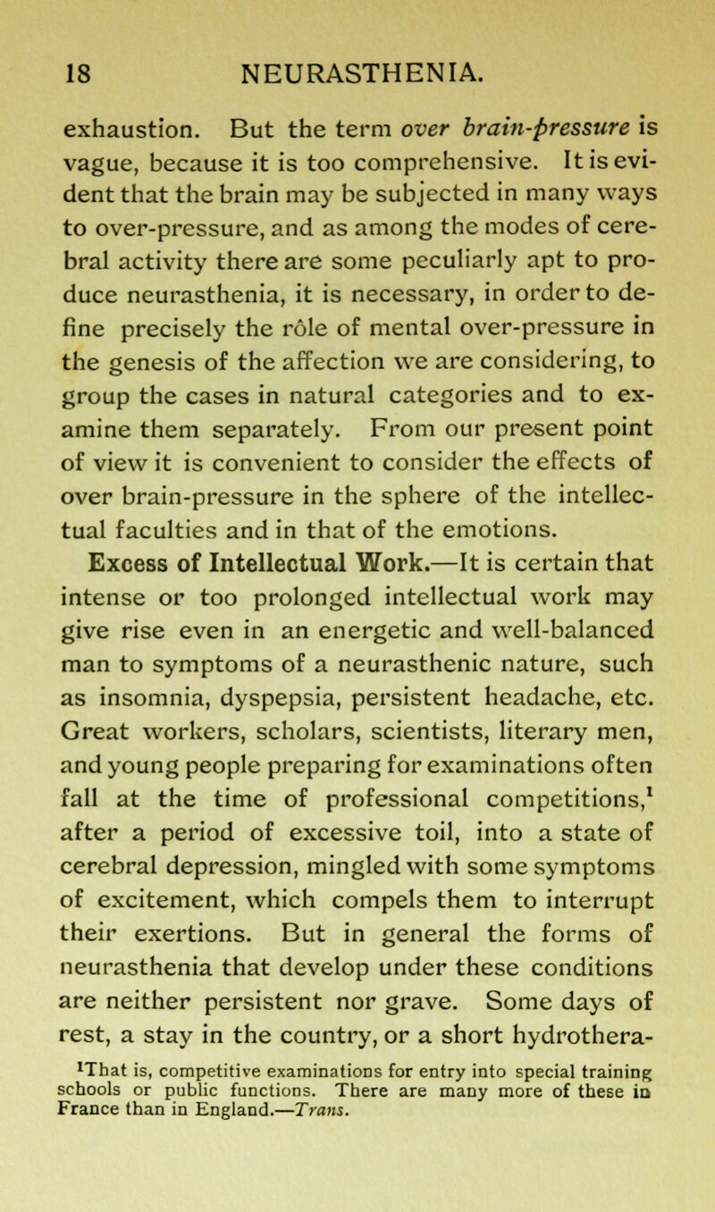 exhaustion. But the term over brain-pressure is vague, because it is too comprehensive. It is evi- dent that the brain may be subjected in many ways to over-pressure, and as among the modes of cere- bral activity there are some peculiarly apt to pro- duce neurasthenia, it is necessary, in order to de- fine precisely the role of mental over-pressure in the genesis of the affection we are considering, to group the cases in natural categories and to ex- amine them separately. From our present point of view it is convenient to consider the effects of over brain-pressure in the sphere of the intellec- tual faculties and in that of the emotions. Excess of Intellectual Work.—It is certain that intense or too prolonged intellectual work may give rise even in an energetic and well-balanced man to symptoms of a neurasthenic nature, such as insomnia, dyspepsia, persistent headache, etc. Great workers, scholars, scientists, literary men, and young people preparing for examinations often fall at the time of professional competitions,1 after a period of excessive toil, into a state of cerebral depression, mingled with some symptoms of excitement, which compels them to interrupt their exertions. But in general the forms of neurasthenia that develop under these conditions are neither persistent nor grave. Some days of rest, a stay in the country, or a short hydrothera- 1Tbat is, competitive examinations for entry into special training schools or public functions. There are many more of these ic France than in England.—Trans.