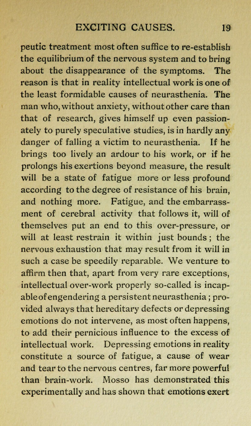 peutic treatment most often suffice to re-establish the equilibrium of the nervous system and to bring about the disappearance of the symptoms. The reason is that in reality intellectual work is one of the least formidable causes of neurasthenia. The man who, without anxiety, without other care than that of research, gives himself up even passion- ately to purely speculative studies, is in hardly any danger of falling a victim to neurasthenia. If he brings too lively an ardour to his work, or if he prolongs his exertions beyond measure, the result will be a state of fatigue more or less profound according to the degree of resistance of his brain, and nothing more. Fatigue, and the embarrass- ment of cerebral activity that follows it, will of themselves put an end to this over-pressure, or will at least restrain it within just bounds ; the nervous exhaustion that may result from it will in such a case be speedily reparable. We venture to affirm then that, apart from very rare exceptions, intellectual over-work properly so-called is incap- able of engendering a persistent neurasthenia; pro- vided always that hereditary defects or depressing emotions do not intervene, as most often happens, to add their pernicious influence to the excess of intellectual work. Depressing emotions in reality constitute a source of fatigue, a cause of wear and tear to the nervous centres, far more powerful than brain-work. Mosso has demonstrated this experimentally and has shown that emotions exert