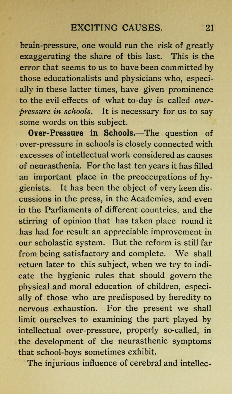 brain-pressure, one would run the risk of greatly exaggerating the share of this last. This is the error that seems to us to have been committed by those educationalists and physicians who, especi- ally in these latter times, have given prominence to the evil effects of what to-day is called over- pressure in schools. It is necessary for us to say some words on this subject. Over-Pressure in Schools.—The question of over-pressure in schools is closely connected with excesses of intellectual work considered as causes of neurasthenia. For the last ten years it has filled an important place in the preoccupations of hy- gienists. It has been the object of very keen dis- cussions in the press, in the Academies, and even in the Parliaments of different countries, and the stirring of opinion that has taken place round it has had for result an appreciable improvement in our scholastic system. But the reform is still far from being satisfactory and complete. We shall return later to this subject, when we try to indi- cate the hygienic rules that should govern the physical and moral education of children, especi- ally of those who are predisposed by heredity to nervous exhaustion. For the present we shall limit ourselves to examining the part played by intellectual over-pressure, properly so-called, in the development of the neurasthenic symptoms that school-boys sometimes exhibit. The injurious influence of cerebral and intellec-