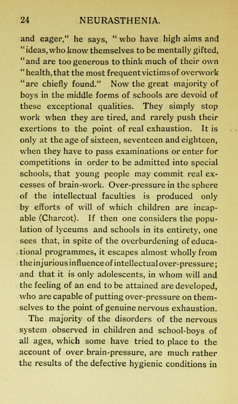 and eager, he says,  who have high aims and  ideas, who know themselves to be mentally gifted, and are too generous to think much of their own health, that the most frequent victims of overwork are chiefly found. Now the great majority of boys in the middle forms of schools are devoid of these exceptional qualities. They simply stop work when they are tired, and rarely push their exertions to the point of real exhaustion. It is only at the age of sixteen, seventeen and eighteen, when they have to pass examinations or enter for competitions in order to be admitted into special schools, that young people may commit real ex- cesses of brain-work. Over-pressure in the sphere of the intellectual faculties is produced only by efforts of will of which children are incap- able (Charcot). If then one considers the popu- lation of lyceums and schools in its entirety, one sees that, in spite of the overburdening of educa- tional programmes, it escapes almost wholly from the injurious influence of intellectual over-pressure; and that it is only adolescents, in whom will and the feeling of an end to be attained are developed, who are capable of putting over-pressure on them- selves to the point of genuine nervous exhaustion. The majority of the disorders of the nervous system observed in children and school-boys of all ages, which some have tried to place to the account of over brain-pressure, are much rather the results of the defective hygienic conditions in