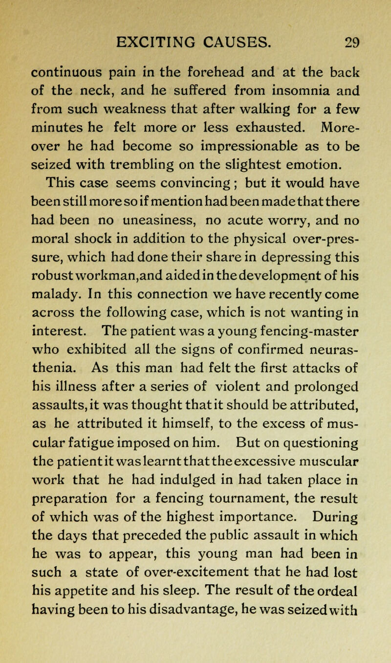 continuous pain in the forehead and at the back of the neck, and he suffered from insomnia and from such weakness that after walking for a few minutes he felt more or less exhausted. More- over he had become so impressionable as to be seized with trembling on the slightest emotion. This case seems convincing ; but it would have been still more so if mention had been made that there had been no uneasiness, no acute worry, and no moral shock in addition to the physical over-pres- sure, which had done their share in depressing this robust workman,and aided in the development of his malady. In this connection we have recently come across the following case, which is not wanting in interest. The patient was a young fencing-master who exhibited all the signs of confirmed neuras- thenia. As this man had felt the first attacks of his illness after a series of violent and prolonged assaults, it was thought that it should be attributed, as he attributed it himself, to the excess of mus- cular fatigue imposed on him. But on questioning the patient it was learnt that the excessive muscular work that he had indulged in had taken place in preparation for a fencing tournament, the result of which was of the highest importance. During the days that preceded the public assault in which he was to appear, this young man had been in such a state of over-excitement that he had lost his appetite and his sleep. The result of the ordeal having been to his disadvantage, he was seized with