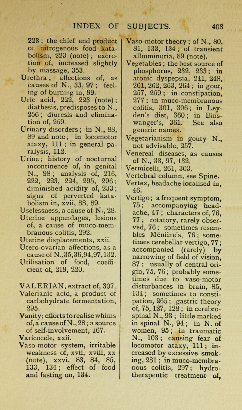 223 ; the chief end product of nitrogenous food kata- bolism, 223 (note) ; excre- tion of, increased slightly by massage, 353. Urethra; affections of, as causes of N., 33, 97 ; feel- ing of burning in, 99. Uric acid, 222, 223 (note); diathesis, predisposes to N., 256 ; diuresis and elimina- tion of, 259. Urinary disorders; in N., 88, 89 and note ; in locomotor ataxy, 111 ; in general pa- ralysis, 112. Urine; history of nocturnal incontinence of, in genital N., 98; analysis of, 216, 222, 223, 224, 295, 296; diminished acidity of, 233 ; signs of perverted kata- bolism in, xvii, 88, 89. Uselessness, a cause of N., 28. Uterine appendages, lesions of, a cause of muco-mem- branous colitis, 292. Uterine displacements, xxii. Utero-ovarian affections, as a cause of N.,35,36,94,97,132. Utilisation of food, coeffi- cient of, 219, 220. VALERIAN, extract of, 307. Valerianic acid, a product of carbohydrate fermentation, 295. Vanity; effortstorealisewhims of,acauseofN.,28; n.source of self-involvement, 167. Varicocele, xxii. Vaso-motor system, irritable weakness of, xvii, xviii, xx (note), xxvi, 83, 84, 85, 133, 134; effect of food and fasting on, 134. Vaso-motor theory ; of N., 80, 81, 133, 134 ; of transient albuminuria, 89 (note). Vegetables; the best source of phosphorus, 232, 233; in atonic dyspepsia, 241, 248, 261, 262, 263, 264 ; in gout, 257, 259 ; in constipation, 277 ; in muco-membranous colitis, 301, 306; in Ley- den's diet, 360; in Bins- wanger's, 361. See also generic names. Vegetarianism in gouty N., not advisable, 257. Venereal diseases, as causes of N., 33, 97, 132. Vermicelli, 261, 303. Vertebral column, see Spine. Vertex, headache localised in, 46. Vertigo; a frequent symptom, 75; accompanying head- ache, 47 ; characters of, 76, 77 ; rotatory, rarely obser- ved, 76; sometimes resem- bles Meniere's, 76 ; some- times cerebellar vertigo, 77; accompanied (rarely) by narrowing of field of vision, 87 ; usually of central ori- gin, 75, 76; probably some- times due to vaso-motor disturbances in brain, 85, 134; sometimes to consti- pation, 265; gastric theory of, 75,127, 128 ; in cerebro- spinal N., 93 ; little marked in spinal N., 94 ; in N. of women, 95; in traumatic N., 103; causing fear of locomotor ataxy, 111; in- creased by excessive smok- ing, 281; in muco-membra- nous colitis, 297; hydro- therapeutic treatment of,