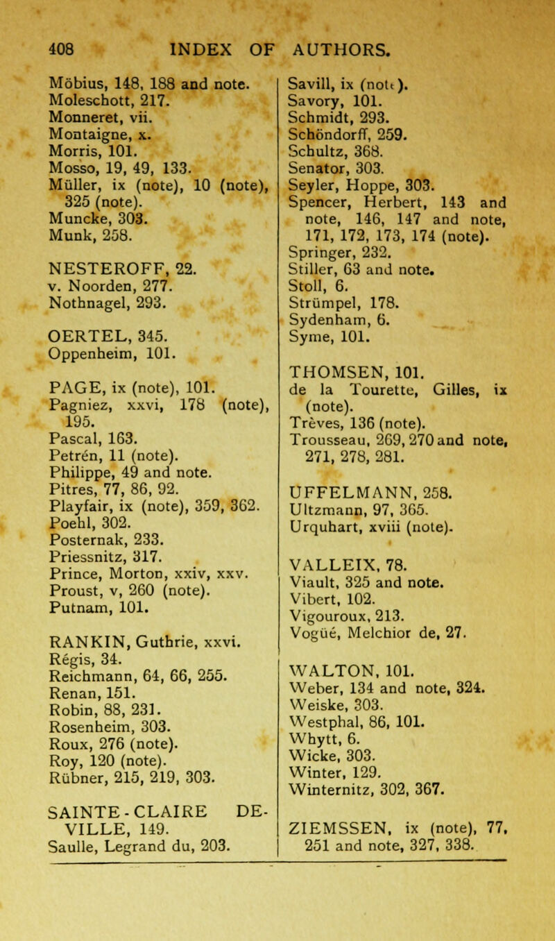 Mobius, 148, 188 and note. Moleschott, 217. Monneret, vii. Montaigne, x. Morris, 101. Mosso, 19, 49, 133. Muller, ix (note), 10 (note), 325 (note). Muncke, 303. Munk, 258. NESTEROFF, 22. v. Noorden, 277. Nothnagel, 293. OERTEL, 345. Oppenheim, 101. PAGE, ix (note), 101. Pagniez, xxvi, 178 (note), 195. Pascal, 163. Petren, 11 (note). Philippe, 49 and note. Pitres, 77, 86, 92. Playfair, ix (note), 359, 362. Poehl, 302. Posternak, 233. Priessnitz, 317. Prince, Morton, xxiv, xxv. Proust, v, 260 (note). Putnam, 101. RANKIN, Guthrie, xxvi. Regis, 34. Reichmann, 64, 66, 255. Renan, 151. Robin, 88, 231. Rosenheim, 303. Roux, 276 (note). Roy, 120 (note). Riibner, 215, 219, 303. SAINTE-CLAIRE VILLE, 149. Saulle, Legrand du, 203. DE- Savill, ix (nott). Savory, 101. Schmidt, 293. SchondorfT, 259. Schultz, 368. Senator, 303. Seyler, Hoppe, 303. Spencer, Herbert, 143 and note, 146, 147 and note, 171, 172, 173, 174 (note). Springer, 232. Stiller, 63 and note. Stoll, 6. Strumpel, 178. Sydenham, 6. Syme, 101. THOMSEN, 101. de la Tourette, Gilles, ix (note). Treves, 136 (note). Trousseau, 269,270 and note, 271, 278, 281. UFFELMANN, 258. Ultzmann, 97, 365. Urquhart, xviii (note). VALLEIX, 78. Viault, 325 and note. Vibert, 102. Vigouroux, 213. Vogiie, Melchior de, 27. WALTON, 101. Weber, 134 and note, 324. Weiske, 303. Westphal, 86, 101. Whytt, 6. Wicke, 303. Winter, 129. Winternitz, 302, 367. ZIEMSSEN. ix (note), 77. 251 and note, 327, 338.