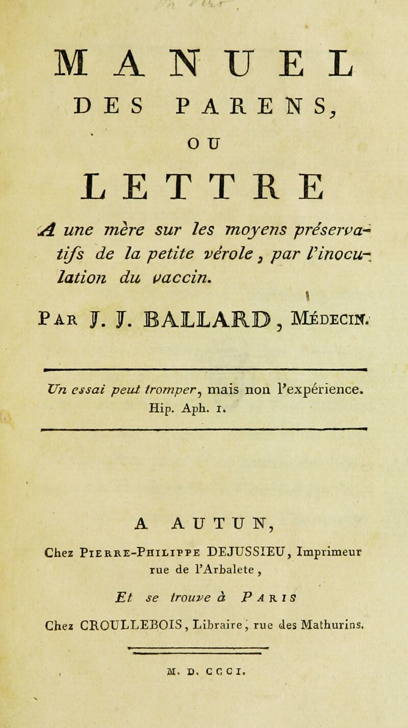 MANUEL DES PARENS, O TJ LETTRE A une mère sur les moyens -préserva* tifs de la petite vérole, par l'inocu- lation du vaccin. Par J. J. BAIXARD, Médecin Un essai peut tromper, mais non l'expérience. Hip. Aph. i. A A U T TJ N, Chez Pierre-Philippe DEJUSSIEU, Imprimeur rue de l'Arbalète , Et se trouve à Paris Chez CROXJLLEBOIS, Libraire, rue des Mathurins. M. D. CCCI.