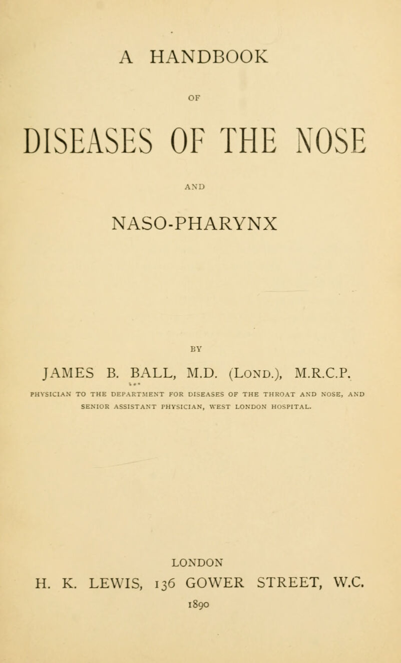 A HANDBOOK DISEASES OF THE NOSE AND NASO-PHARYNX JAMES B. BALL, M.D. (Lond.), M.R.C.P. PHYSICIAN TO THE DEPARTMENT FOR DISEASES OF THE THROAT AND NOSE, AND SENIOR ASSISTANT PHYSICIAN, WEST LONDON HOSPITAL. LONDON H. K. LEWIS, 136 GOWER STREET, W.C. 1890