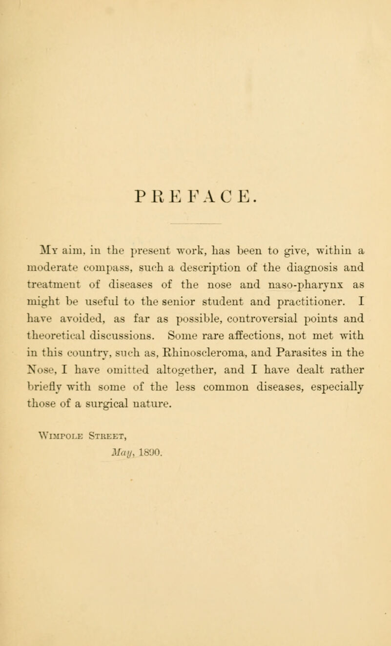 PREFACE. My aim, in the present work, has been to give, within a moderate compass, such a description of the diagnosis and treatment of diseases of the nose and naso-pharynx as might be useful to the senior student and practitioner. I have avoided, as far as possible, controversial points and theoretical discussions. Some rare affections, not met with in this country, such as, Rhinoscleroma, and Parasites in the Nose, I have omitted altogether, and I have dealt rather briefly with some of the less common diseases, especially those of a surgical uature. WiMroLK Street, Man, 1890.