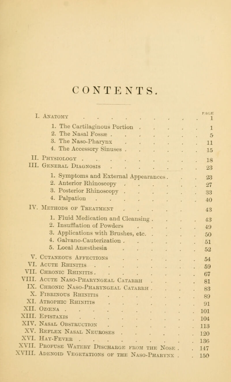 C O N T E N T S I. Anatomy 1. The Cartilaginous Port ■l. The Nasal Fossae . 3. The Naso-Pharynx 4. The Accessory Sinuses II. Physiology . III. General Diagnosis IV. 1. Symptoms and External Appearances 2. Anterior Rhinoscopy 3. Posterior Rhinoscopy . 4. Palpation .... Methods of Treatment 1. Fluid Medication and Cleansing 2. Insufflation of Powders 3. Applications with Brushes, etc. 4. Galvano-C'auterization . 5. Local An*>thesia V. VI. VII. VIII. IX. X. XI. XII. XIII. XIV. XV. XVI. XVII. XVIII. Cutaneous Affections Acute Rhinitis .... Chronic Rhinitis .... Acute Naso-Pharyngeal Catarrh Chronic Xaso-Pharyngeal Catarrh Fibrlnous Rhinitis Atrophic Rhinitis Ozozna .... AXIS Nasal Obstruction Reflex Nasal Nbub Hay-Feyer . Profuse Watery Discharge fbom the Nose Adenoid Vegetations ok the Naso-Phabynx 1 1 5 11 15 18 23 23 27 33 40 43 43 49 50 51 52 54 59 67 81 83 89 91 101 104 113 120 136 1 17 150