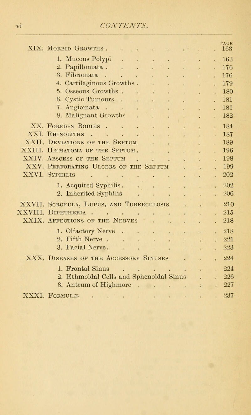 CONTENTS. PACK XIX. Morbid Growths . 163 1. Mucous Polypi 163 2. Papillomata 176 3. Fibromata 176 4. Cartilaginous Growths ...... 179 5. Osseous Growths 180 6. Cystic Tumours ....... 181 7. Angiomata ........ 181 8. Malignant Growths 182 XX. Foreign Bodies 184 XXI. Rhinoliths 187 XXII. Deviations of the Septum 189 XXIII. HEMATOMA OP THE SEPTUM 196 XXIV. Abscess op the Septum 198 XXV. Perforating Ulcers op the Septum . . . 199 XXVI. Syphilis 202 1. Acquired Syphilis 202 2. Inherited Syphilis 206 XXVII. Scrofula, Lupus, and Tuberculosis . . . 210 XXVIII. Diphtheria 215 XXIX. Affections of the Nerves 218 1. Olfactory Nerve 218 2. Fifth Nerve 221 3. Facial Nerve 223 XXX. Diseases of the Accessory Sinuses . . . 224 1. Frontal Sinus 224 2. Ethmoidal Cells and Sphenoidal Sinus . . 226 3. Antrum of Highmore 227 XXXI. Formula 237