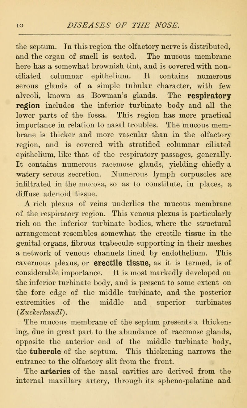 the septum. In this region the olfactory nerve is distributed, and the organ of smell is seated. The mucous membrane here has a somewhat brownish tint, and is covered with non- ciliated columnar epithelium. It contains numerous serous glands of a simple tubular character, with few alveoli, known as Bowman's glands. The respiratory region includes the inferior turbinate body and all the lower parts of the fossa. This region has more practical importance in relation to nasal troubles. The mucous mem- brane is thicker and more vascular than in the olfactory region, and is covered with stratified columnar ciliated epithelium, like that of the respiratory passages, generally. It contains numerous racemose glands, yielding chiefly a watery serous secretion. Numerous lymph corpuscles are infiltrated in the mucosa, so as to constitute, in places, a diffuse adenoid tissue. A rich plexus of veins underlies the mucous membrane of the respiratory region. This venous plexus is particularly rich on the inferior turbinate bodies, where the structural arrangement resembles somewhat the erectile tissue in the genital organs, fibrous trabecule supporting in their meshes a network of venous channels lined by endothelium. This cavernous plexus, or erectile tissue, as it is termed, is of considerable importance. It is most markedly developed on the inferior turbinate body, and is present to some extent on the fore edge of the middle turbinate, and the posterior extremities of the middle and superior turbinates (Zuckerkandl). The mucous membrane of the septum presents a thicken- ing, due in great part to the abundance of racemose glands, opposite the anterior end of the middle turbinate body, the tubercle of the septum. This thickening narrows the entrance to the olfactory slit from the front. The arteries of the nasal cavities are derived from the internal maxillary artery, through its spheno-palatine and