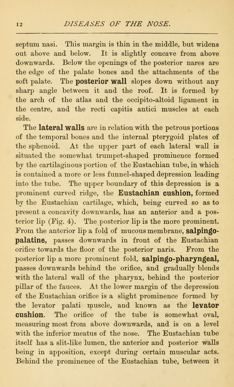 septum, nasi. This margin is thin in the middle, but widens out above and below. It is slightly concave from above downwards. Below the openings of the posterior nares are the edge of the palate bones and the attachments of the soft palate. The posterior wall slopes down without any- sharp angle between it and the roof. It is formed by the arch of the atlas and the occipito-altoid ligament in the centre, and the recti capitis antici muscles at each side. The lateral walls are in relation with the petrous portions of the temporal bones and the internal pterygoid plates of the sphenoid. At the upper part of each lateral wall is situated the somewhat trumpet-shaped prominence formed by the cartilaginous portion of the Eustachian tube, in which is contained a more or less funnel-shaped depression leading into the tube. The upper boundary of this depression is a prominent curved ridge, the Eustachian cushion, formed by the Eustachian cartilage, which, being curved so as to present a concavity downwards, has an anterior and a pos- terior lip (Fig. 4). The posterior lip is the more prominent. From the anterior lip a fold of mucous membrane, salpingo- palatine, passes downwards in front of the Eustachian orifice towards the floor of the posterior naris. From the posterior lip a more prominent fold, salpingo-pharyngeal, passes downwards behind the orifice, and gradually blends with the lateral wall of the pharynx, behind the posterior pillar of the fauces. At the lower margin of the depression of the Eustachian orifice is a slight prominence formed by the levator palati muscle, and known as the levator cushion. The orifice of the tube is somewhat oval, measuring most from above downwards, and is on a level with the inferior meatus of the nose. The Eustachian tube itself has a slit-like lumen, the anterior and posterior walls being in apposition, except during certain muscular acts. Behind the prominence of the Eustachian tube, between it