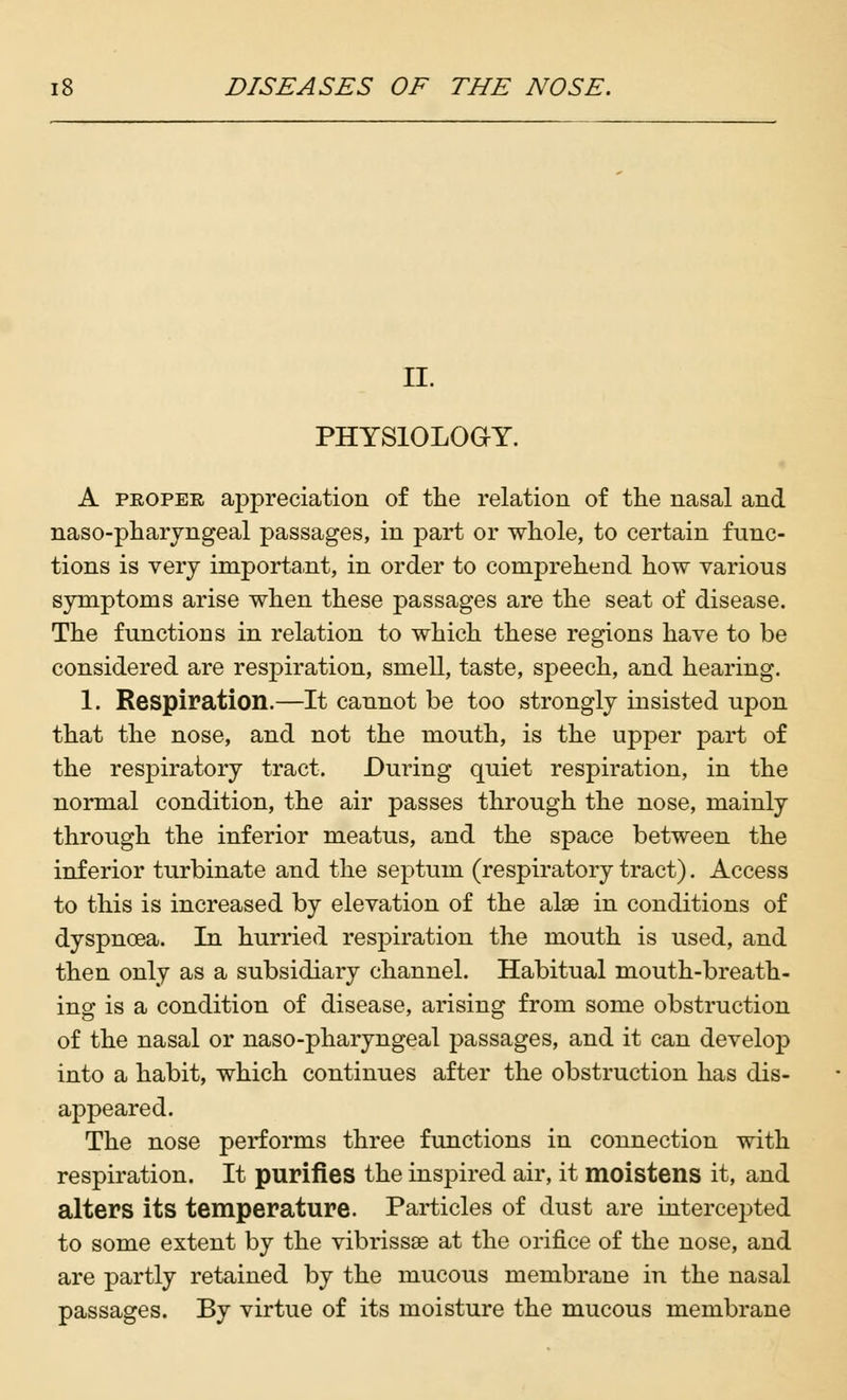 II. PHYSIOLOGY. A proper appreciation of the relation of the nasal and nasopharyngeal passages, in part or whole, to certain func- tions is very important, in order to comprehend how various symptoms arise when these passages are the seat of disease. The functions in relation to which these regions have to be considered are resjDiration, smell, taste, speech, and hearing. 1. Respiration.—It cannot be too strongly insisted upon that the nose, and not the mouth, is the upper part of the respiratory tract. During quiet respiration, in the normal condition, the air passes through the nose, mainly through the inferior meatus, and the space between the inferior turbinate and the septum (respiratory tract). Access to this is increased by elevation of the alae in conditions of dyspnoea. In hurried respiration the mouth is used, and then only as a subsidiary channel. Habitual mouth-breath- ing is a condition of disease, arising from some obstruction of the nasal or naso-pharyngeal passages, and it can develop into a habit, which continues after the obstruction has dis- appeared. The nose performs three functions in connection with respiration. It purifies the inspired air, it moistens it, and alters its temperature. Particles of dust are intercepted to some extent by the vibrissae at the orifice of the nose, and are partly retained by the mucous membrane in the nasal passages. By virtue of its moisture the mucous membrane