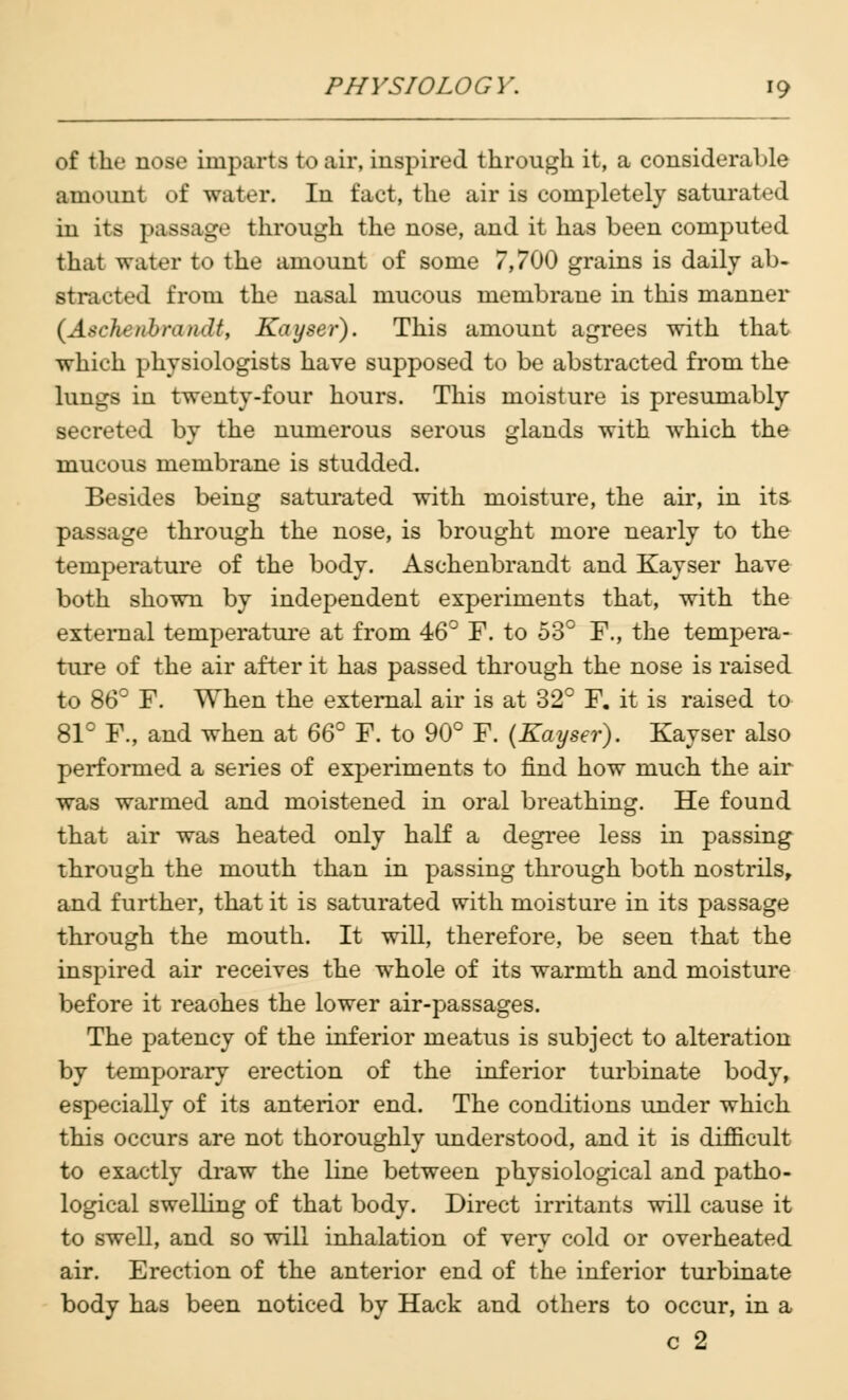 of the nose imparts to air, inspired through it, a considerable amount of water. In fact, the air is completely saturated in its passage through the nose, and it has been computed that water to the amount of some 7,700 grains is daily ab- stracted from the nasal mucous membrane in this manner (Aschenbrandt, Kayser). This amount agrees with that which physiologists have supposed to be abstracted from the lungs in twenty-four hours. This moisture is presumably secreted by the numerous serous glands with which the mucous membrane is studded. Besides being saturated with moisture, the air, in its passage through the nose, is brought more nearly to the temperature of the body. Aschenbrandt and Kayser have both shown by independent experiments that, with the external temperature at from 46° F. to 53° F., the tempera- ture of the air after it has passed through the nose is raised to 86° F. When the external air is at 32° F. it is raised to 81° F., and when at 66° F. to 90° F. (Kayser). Kayser also performed a series of experiments to find how much the air was warmed and moistened in oral breathing. He found that air was heated only half a degree less in passing through the mouth than in passing through both nostrils, and further, that it is saturated with moisture in its passage through the mouth. It will, therefore, be seen that the inspired air receives the whole of its warmth and moisture before it reaches the lower air-passages. The patency of the inferior meatus is subject to alteration by temporary erection of the inferior turbinate body, especially of its anterior end. The conditions under which this occurs are not thoroughly understood, and it is difficult to exactly draw the line between physiological and patho- logical swelling of that body. Direct irritants will cause it to swell, and so will inhalation of very cold or overheated air. Erection of the anterior end of the inferior turbinate body has been noticed by Hack and others to occur, in a c 2