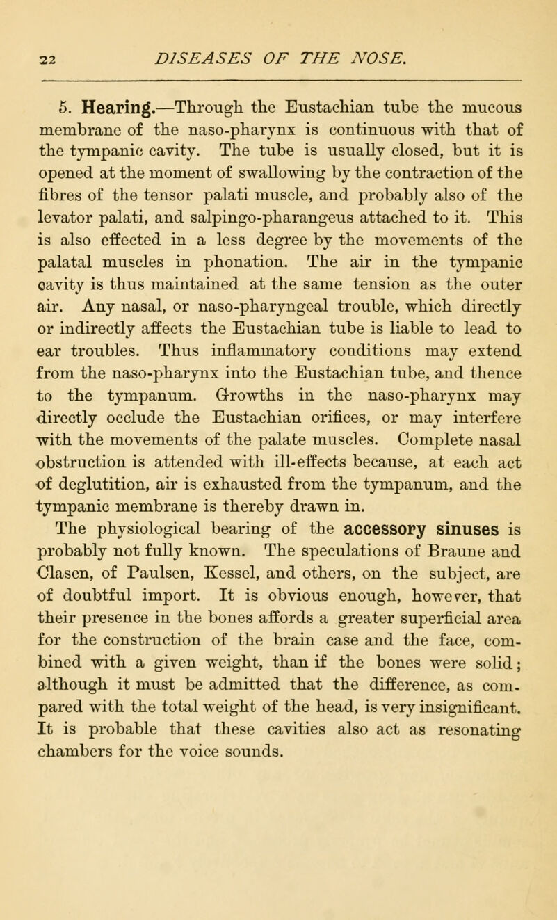 5. Hearing.—Through the Eustachian tube the mucous membrane of the naso-pharynx is continuous with that of the tympanic cavity. The tube is usually closed, but it is opened at the moment of swallowing by the contraction of the fibres of the tensor palati muscle, and probably also of the levator palati, and salpingo-pharangeus attached to it. This is also effected in a less degree by the movements of the palatal muscles in phonation. The air in the tympanic cavity is thus maintained at the same tension as the outer air. Any nasal, or naso-pharyngeal trouble, which directly or indirectly affects the Eustachian tube is liable to lead to ear troubles. Thus inflammatory conditions may extend from the naso-pharynx into the Eustachian tube, and thence to the tympanum. Growths in the naso-pharynx may directly occlude the Eustachian orifices, or may interfere with the movements of the palate muscles. Complete nasal obstruction is attended with ill-effects because, at each act of deglutition, air is exhausted from the tympanum, and the tympanic membrane is thereby drawn in. The physiological bearing of the accessory sinuses is probably not fully known. The speculations of Braune and Clasen, of Paulsen, Kessel, and others, on the subject, are of doubtful import. It is obvious enough, however, that their presence in the bones affords a greater superficial area for the construction of the brain case and the face, com- bined with a given weight, than if the bones were solid; although it must be admitted that the difference, as com- pared with the total weight of the head, is very insignificant. It is probable that these cavities also act as resonating chambers for the voice sounds.