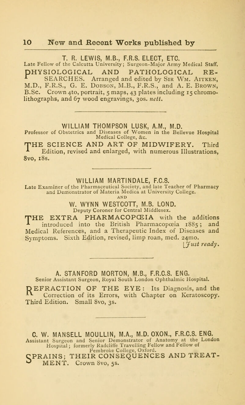 T. R. LEWIS, M.B., F.R.S. ELECT, ETC. Late Fellow of the Calcutta University; Surgeon-Major Army Medical Staff. PHYSIOLOGICAL AND PATHOLOGICAL RE- r SEARCHES. Arranged and edited by Sir Wm. Aitken, M.D., F.R.S., G. E. Dobson, M.B., F.R.S., and A. E. Brown, B.Se. Crown 4to, portrait, 5 maps, 43 plates including 15 chromo- lithographs, and 67 wood engravings, 30s. nett. WILLIAM THOMPSON LUSK, A.M., M.D. Professor of Obstetrics and Diseases of Women in the Bellevue Hospital Medical College, &c. •THE SCIENCE AND ART OF MIDWIFERY. Third *• Edition, revised and enlarged, with numerous Illustrations, 8vo, 18s. WILLIAM MARTINDALE, F.C.S. Late Examiner of the Pharmaceutical Society, and late Teacher of Pharmacy and Demonstrator of Materia Medica at University College. AND W. WYNN WESTCOTT, M.B. LOND. Deputy Coroner for Central Middlesex. THE EXTRA PHARMACOPOEIA with the additions introduced into the British Pharmacopoeia 1885 ; and Medical References, and a Therapeutic Index of Diseases and Symptoms. Sixth Edition, revised, limp roan, med. 241110. [Just ready. A. STANFORD MORTON, M.B., F.R.C.S. ENG. Senior Assistant Surgeon, Royal South London Ophthalmic Hospital. DEFRACTION OF THE EYE: Its Diagnosis, and the *■*■ Correction of its Errors, with Chapter on Keratoscopy. Third Edition. Small 8vo, 3s. C. W. MANSELL MOULLIN, M.A., M.D. OXON., F.R.C.S. ENG. Assistant Surgeon and Senior Demonstrator of Anatomy at the London Hospital; formerly Radcliffe Travelling Fellow and Fellow of Pembroke College, Oxford. SPRAINS; THEIR CONSEQUENCES AND TREAT- MENT. Crown 8vo, 5s.