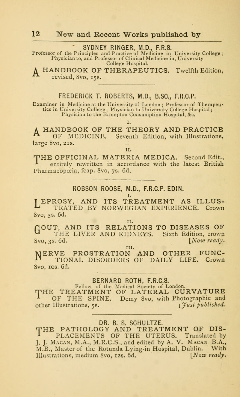 SYDNEY RINGER, M.D., F.R.S. Professor of the Principles and Practice of Medicine in University College; Physician to, and Professor of Clinical Medicine in, University College Hospital. A HANDBOOK OF THERAPEUTICS. Twelfth Edition, **■ revised, 8vo, 15s. FREDERICK T. ROBERTS, M.D., B.SC, F.R.C.P. Examiner in Medicine at the University of London; Professor of Therapeu- tics in University College ; Physician to University College Hospital; Physician to the Brompton Consumption Hospital, &c. I. A HANDBOOK OF THE THEORY AND PRACTICE A OF MEDICINE. Seventh Edition, with Illustrations, large 8vo, 21s. ii. THE OFFICINAL MATERIA MEDICA. Second Edit., ■*■ entirely rewritten in accordance with the latest British Pharmacopoeia, fcap. 8vo, 7s. 6d. ROBSON ROOSE, M.D., F.R.C.P. EDIN. 1. T EPROSY, AND ITS TREATMENT AS ILLUS- u TRATED BY NORWEGIAN EXPERIENCE. Crown 8vo, 3s. 6d. 11. GOUT, AND ITS RELATIONS TO DISEASES OF THE LIVER AND KIDNEYS. Sixth Edition, crown 8vo, 3s. 6d. \_Now ready. in. NERVE PROSTRATION AND OTHER FUNC- TIONAL DISORDERS OF DAILY LIFE. Crown 8vo, 10s. 6d. BERNARD ROTH, F.R.C.S. Fellow of the Medical Society of London. rTHE TREATMENT OF LATERAL CURVATURE 1 OF THE SPINE. Demy 8vo, with Photographic and other Illustrations, 5s. I Just published. DR. B. S. SCHULTZE. rfHE PATHOLOGY AND TREATMENT OF DIS- 1 PLACEMENTS OF THE UTERUS. Translated by J. J. Macan, M.A., M.R.C.S., and edited by A. V. Macan B.A., M.B., Master of the Rotunda Lying-in Hospital, Dublin. With Illustrations, medium Svo, 12s. 6d. [Now ready.