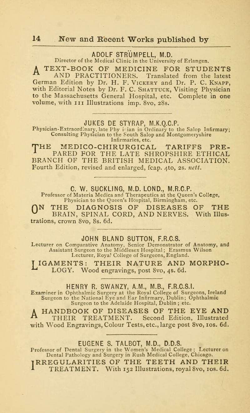 ADOLF STRUMPELL, M.D. Director of the Medical Clinic in the University of Erlangen. A TEXT-BOOK OF MEDICINE FOR STUDENTS A AND PRACTITIONERS. Translated from the latest German Edition by Dr. H. F. Vickery and Dr. P. C. Knapp, with Editorial Notes by Dr. F. C. Shattuck, Visiting Physician to the Massachusetts General Hospital, etc. Complete in one volume, with in Illustrations imp. 8vo, 28s. JUKES DE STYRAP, M.K.Q.C.P. Physician-Extraordinary, late Phy i'ian in Ordinary to the Salop Infirmary; Consulting Physician to the South Salop and Montgomeryshire Infirmaries, etc. THE MEDICO-CHIRURGICAL TARIFFS PRE- 1 PARED FOR THE LATE SHROPSHIRE ETHICAL BRANCH OF THE BRITISH MEDICAL ASSOCIATION. Fourth Edition, revised and enlarged, fcap. 4to, 2s. nett. C. W. SUCKLING, M.D. LOND., M.R.C.P. Professor of Materia Medica and Therapeutics at the Queen's College, Physician to the Queen's Hospital, Birmingham, etc. fjN THE DIAGNOSIS OF DISEASES OF THE u BRAIN, SPINAL CORD, AND NERVES. With Illus- trations, crown 8vo, 8s. 6d. JOHN BLAND SUTTON, F.R.C.S. Lecturer on Comparative Anatomy, Senior Demonstrator of Anatomy, and Assistant Surgeon to the Middlesex Hospital; Erasmus Wilson Lecturer, Roya; College of Surgeons, England. TIGAMENTS: THEIR NATURE AND MORPHO- LOGY. Wood engravings, post 8vo, 4s. 6d. HENRY R. SWANZY, A.M., M.B., F.R.C.S.I. Examiner in Ophthalmic Surgery at the Royal College of Surgeons, Ireland Surgeon to the National Eye and Ear Infirmary, Dublin; Ophthalmic Surgeon to the Adelaide Hospital, Dublin ; etc. A HANDBOOK OF DISEASES OF THE EYE AND THEIR TREATMENT. Second Edition, Illustrated with Wood Engravings, Colour Tests, etc., large post 8vo, 10s. 6d. EUGENE S. TALBOT, M.D., D.D.S. Professor of Dental Surgery in the Women's Medical College ; Lecturer on Dental Pathology and Surgery in Rush Medical College, Chicago. IRREGULARITIES OF THE TEETH AND THEIR 1 TREATMENT. With 152 Illustrations, royal 8vo, 10s. 6d.