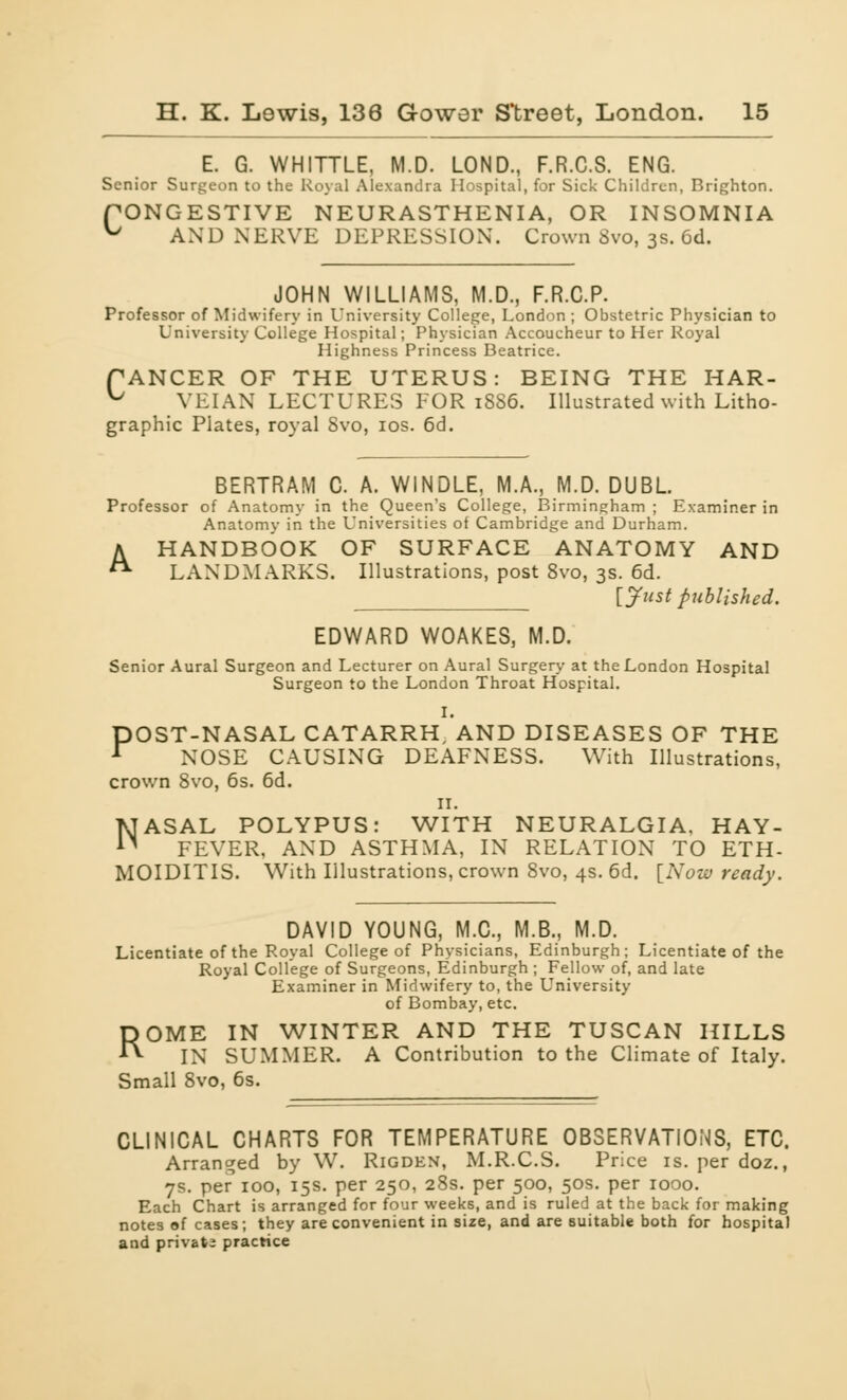 E. G. WHITTLE, M.D. LOND., F.R.C.S. ENG. Senior Surgeon to the Royal Alexandra Hospital, for Sick Children, Brighton. PONGESTIVE NEURASTHENIA, OR INSOMNIA ^ AND NERVE DEPRESSION. Crown Svo, 3s. 6d. JOHN WILLIAMS, M.D., F.R.C.P. Professor of Midwifery in University College, London ; Obstetric Physician to University College Hospital; Physician Accoucheur to Her Royal Highness Princess Beatrice. PANCER OF THE UTERUS: BEING THE HAR- ^ VEIAX LECTURES FOR 18S6. Illustrated with Litho- graphic Plates, royal Svo, ios. 6d. A BERTRAM C. A. WINDLE, M.A., M.D. DUBL. Professor of Anatomy in the Queen's College, Birmingham ; Examiner in Anatomy in the Universities of Cambridge and Durham. HANDBOOK OF SURFACE ANATOMY AND LANDMARKS. Illustrations, post 8vo, 3s. 6d. [Just published. EDWARD WOAKES, M.D. Senior Aural Surgeon and Lecturer on Aural Surgery at the London Hospital Surgeon to the London Throat Hospital. I. POST-NASAL CATARRH, AND DISEASES OF THE NOSE CAUSING DEAFNESS. With Illustrations, crown Svo, 6s. 6d. 11. NASAL POLYPUS: WITH NEURALGIA, HAY- FEVER, AND ASTHMA, IN RELATION TO ETH- MOIDITIS. With Illustrations, crown 8vo, 4s. 6d. [Now ready. DAVID YOUNG, M.C., M.B., M.D. Licentiate of the Royal College of Physicians, Edinburgh; Licentiate of the Royal College of Surgeons, Edinburgh ; Fellow of, and late Examiner in Midwifery to, the University of Bombay, etc. ROME IN WINTER AND THE TUSCAN HILLS IN SUMMER. A Contribution to the Climate of Italy. Small Svo, 6s. CLINICAL CHARTS FOR TEMPERATURE OBSERVATIONS, ETC. Arranged by W. Rigden, M.R.C.S. Price is. per doz., 7s. per 100, 15s. per 250, 28s. per 500, 50s. per 1000. Each Chart is arranged for four weeks, and is ruled at the back for making notes of cases; they are convenient in size, and are suitable both for hospital and private practice